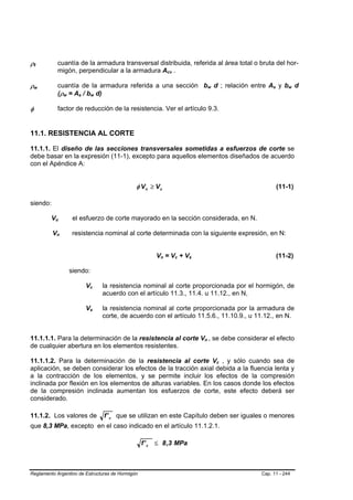 ρt  B   B
                         cuantía de la armadura transversal distribuida, referida al área total o bruta del hor-
                         migón, perpendicular a la armadura Acv .                               B   B




ρw  B       B
                         cuantía de la armadura referida a una sección bw d ; relación entre As y bw d                      B       B                B   B       B   B




                         (ρw = As / bw d)
                             B   B         B   B        B       B




φ                        factor de reducción de la resistencia. Ver el artículo 9.3.


11.1. RESISTENCIA AL CORTE

11.1.1. El diseño de las secciones transversales sometidas a esfuerzos de corte se
debe basar en la expresión (11-1), excepto para aquellos elementos diseñados de acuerdo
con el Apéndice A:


                                                                               φ V n ≥ Vu                                                                    (11-1)

siendo:

                Vu
                 B       B               el esfuerzo de corte mayorado en la sección considerada, en N.

                Vn   B               resistencia nominal al corte determinada con la siguiente expresión, en N:
                                     B




                                                                                       Vn = Vc + Vs
                                                                                        B   B           B   B   B   B                                        (11-2)

                                     siendo:

                                                   Vc
                                                    B       B       la resistencia nominal al corte proporcionada por el hormigón, de
                                                                    acuerdo con el artículo 11.3., 11.4. u 11.12., en N,

                                                   Vs
                                                    B       B       la resistencia nominal al corte proporcionada por la armadura de
                                                                    corte, de acuerdo con el artículo 11.5.6., 11.10.9., u 11.12., en N.


11.1.1.1. Para la determinación de la resistencia al corte Vn , se debe considerar el efecto                            B       B




de cualquier abertura en los elementos resistentes.

11.1.1.2. Para la determinación de la resistencia al corte Vc , y sólo cuando sea de                                                    B   B




aplicación, se deben considerar los efectos de la tracción axial debida a la fluencia lenta y
a la contracción de los elementos, y se permite incluir los efectos de la compresión
inclinada por flexión en los elementos de alturas variables. En los casos donde los efectos
de la compresión inclinada aumentan los esfuerzos de corte, este efecto deberá ser
considerado.

11.1.2. Los valores de                                              f ' c que se utilizan en este Capítulo deben ser iguales o menores
que 8,3 MPa, excepto en el caso indicado en el artículo 11.1.2.1.

                                                                                 f ' c ≤ 8 ,3 MPa



Reglamento Argentino de Estructuras de Hormigón                                                                                                 Cap. 11 - 244
 