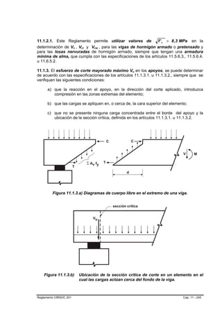 11.1.2.1. Este Reglamento permite utilizar valores de          f ' c > 8 ,3 MPa en la
determinación de Vc , Vci y Vcw , para las vigas de hormigón armado o pretensado y
                        B   B    B   B   B   B




para las losas nervuradas de hormigón armado, siempre que tengan una armadura
mínima de alma, que cumpla con las especificaciones de los artículos 11.5.6.3., 11.5.6.4.
u 11.6.5.2.

11.1.3. El esfuerzo de corte mayorado máximo Vu en los apoyos, se puede determinar
                                                          B   B




de acuerdo con las especificaciones de los artículos 11.1.3.1. u 11.1.3.2., siempre que se
verifiquen las siguientes condiciones:

      a) que la reacción en el apoyo, en la dirección del corte aplicado, introduzca
         compresión en las zonas extremas del elemento;

      b) que las cargas se apliquen en, o cerca de, la cara superior del elemento;

      c) que no se presente ninguna carga concentrada entre el borde del apoyo y la
         ubicación de la sección crítica, definida en los artículos 11.1.3.1. u 11.1.3.2.




         Figura 11.1.3.a) Diagramas de cuerpo libre en el extremo de una viga.




    Figura 11.1.3.b)            Ubicación de la sección crítica de corte en un elemento en el
                                cual las cargas actúan cerca del fondo de la viga.



Reglamento CIRSOC 201                                                              Cap. 11 - 245
 