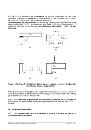 11.1.3.1. En los elementos no pretensados, se permite dimensionar las secciones
ubicadas a una distancia menor que d, medida desde la cara del apoyo, con el mismo
valor de corte Vu que el determinado para una distancia d.
                    B   B




Las condiciones de apoyo típicas, en las que se pueden seguir las especificaciones
dadas en el artículo 11.1.3.1., se representan en la figura 11.1.3. c) y d). Los casos e) y f)
constituyen ejemplos en los que las especificaciones del artículo 11.1.3.1. no son
aplicables.




Figura 11.1.3. (c,d,e,f). Condiciones típicas de apoyo donde se muestra la ubicación
                          del esfuerzo de corte mayorado Vu . B   B




11.1.3.2. En los elementos pretensados se permite dimensionar las secciones ubicadas a
una distancia menor que h/2 desde la cara del apoyo, con el mismo valor de corte Vu               B   B




que el determinado para una distancia h/2.

11.1.4. Para elementos de gran altura, ménsulas cortas, tabiques, losas y zapatas se
deben aplicar las disposiciones especiales especificadas en los artículos 11.8. a 11.12.
inclusive.


11.2. HORMIGÓN LIVIANO

11.2.1. Las disposiciones para la resistencia al corte y a torsión se aplican al
hormigón de densidad normal.



Reglamento Argentino de Estructuras de Hormigón                                   Cap. 11 - 246
 