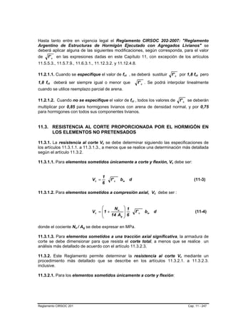 Hasta tanto entre en vigencia legal el Reglamento CIRSOC 202-2007: "Reglamento
Argentino de Estructuras de Hormigón Ejecutado con Agregados Livianos" se
deberá aplicar alguna de las siguientes modificaciones, según corresponda, para el valor
de f ' c en las expresiones dadas en este Capítulo 11, con excepción de los artículos
11.5.5.3., 11.5.7.9., 11.6.3.1., 11.12.3.2. y 11.12.4.8.

11.2.1.1. Cuando se especifique el valor de fct , se deberá sustituir
                                                               B   B                               f ' c por 1,8 fct pero
                                                                                                                        B   B




1,8 fct deberá ser siempre igual o menor que
     B   B                                                                       f ' c . Se podrá interpolar linealmente
cuando se utilice reemplazo parcial de arena.

11.2.1.2. Cuando no se especifique el valor de fct , todos los valores de
                                                                       B   B                               f ' c se deberán
multiplicar por 0,85 para hormigones livianos con arena de densidad normal, y por 0,75
para hormigones con todos sus componentes livianos.


11.3. RESISTENCIA AL CORTE PROPORCIONADA POR EL HORMIGÓN EN
      LOS ELEMENTOS NO PRETENSADOS

11.3.1. La resistencia al corte Vc se debe determinar siguiendo las especificaciones de
                                               B   B




los artículos 11.3.1.1. a 11.3.1.3., a menos que se realice una determinación más detallada
según el artículo 11.3.2.

11.3.1.1. Para elementos sometidos únicamente a corte y flexión, Vc debe ser:                      B   B




                                               1
                                        Vc =           f' c   bw       d                                               (11-3)
                                               6

11.3.1.2. Para elementos sometidos a compresión axial, Vc debe ser :                       B   B




                                             ⎛     Nu          ⎞1
                                        Vc = ⎜1 +              ⎟               f' c   bw   d                            (11-4)
                                             ⎜    14 Ag        ⎟6
                                             ⎝                 ⎠

donde el cociente Nu / Ag se debe expresar en MPa.
                        B   B   B   B




11.3.1.3. Para elementos sometidos a una tracción axial significativa, la armadura de
corte se debe dimensionar para que resista el corte total, a menos que se realice un
análisis más detallado de acuerdo con el artículo 11.3.2.3.

11.3.2. Este Reglamento permite determinar la resistencia al corte Vc mediante un                          B   B




procedimiento más detallado que se describe en los artículos 11.3.2.1. a 11.3.2.3.
inclusive.

11.3.2.1. Para los elementos sometidos únicamente a corte y flexión:




Reglamento CIRSOC 201                                                                                              Cap. 11 - 247
 