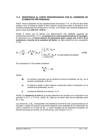 11.4. RESISTENCIA AL CORTE PROPORCIONADA POR EL HORMIGÓN EN
      ELEMENTOS PRETENSADOS

11.4.1. Para la aplicación de las especificaciones del artículo 11.4., el valor de d se debe
adoptar como la distancia desde la fibra extrema comprimida hasta el baricentro de la
armadura longitudinal traccionada tesa y no tesa, si la hubiera, pero siempre d deberá ser
igual o mayor que 0,80 h (d ≥ 0,80 h).

11.4.2. A menos que se efectúe una determinación más detallada siguiendo los
lineamientos del artículo 11.4.3., la resistencia al corte proporcionada por el hormigón,
en elementos con una fuerza efectiva de pretensado igual o mayor que el 40 % de la
resistencia a tracción de la armadura de flexión, se debe determinar con la expresión
(11-9).


                                                            ⎧≥ 1 f ' b d
     ⎛ f' c                                        ⎞        ⎪ 6      c    w
             Vu d p                                         ⎪
Vc = ⎜
     ⎜ 20 + 5 M
                                                   ⎟ bw
                                                   ⎟      d ⎨                                                            (11-9)
     ⎝          u                                  ⎠        ⎪≤ 0 ,4 f ' c bw d ó el valor dado en los artículos
                                                            ⎪ 11.4.4 u 11.4.5
                                                            ⎩


En la expresión (11-9) se debe considerar

                                                             Vu d p
                                                                                   ≤ 1,0
                                                                      Mu

siendo:

         Mu       B           B       el momento mayorado que se produce en forma simultánea con Vu , en la          B   B




                                      sección considerada, en N mm.

         dp   B       B               la distancia desde la fibra extrema comprimida hasta el baricentro de la
                                      armadura de pretensado, en mm.

         d                            la distancia definida en el artículo 11.4.1.

11.4.3. La resistencia al corte Vc se puede determinar de acuerdo con lo indicado en los
                                                              B   B




artículos 11.4.3.1. y 11.4.3.2., donde Vc debe ser el menor valor de los obtenidos entre
                                                                               B   B




Vci o Vcw .
 B   B    B               B




Los valores Vci y Vcw corresponden a la resistencia nominal al corte, proporcionada por el
                                  B   B    B   B




hormigón, cuando se produce la fisuración diagonal como resultado de la combinación de
corte y momento en el caso de Vci , y como resultado de las tensiones principales de
                                                                      B    B




tracción excesivas en el alma, en el caso de Vcw (ver la Figura 11.4.3.).              B   B




Reglamento CIRSOC 201                                                                                             Cap. 11 - 249
 