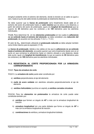 (longitud existente entre el extremo del elemento, donde la tensión en el cable es igual a
cero, hasta el punto del cable donde el pretensado es totalmente efectivo).

Se debe suponer que la fuerza de pretensado varía linealmente desde cero en el
extremo del acero de pretensado hasta un valor máximo que se ubica a una distancia, a
partir del extremo del acero de pretensado, igual a la longitud de transferencia que se
supone de 50 diámetros para los cordones y de 100 diámetros para los alambres
individuales.

11.4.5. Para determinar Vc en los elementos pretensados en los cuales la adherencia
                                 B   B




no se extiende hasta el extremo del elemento, se debe considerar una reducción del
pretensado, de acuerdo con los artículos 11.4.2 u 11.4.3.

El valor de Vcw determinado utilizando el pretensado reducido se debe adoptar también
                B   B




como límite máximo para la expresión (11-9).

La fuerza de pretensado, debida a los cables en los que la adherencia no se extienda
hasta el extremo del elemento, se puede suponer que varía linealmente desde cero en el
punto en que comienza la adherencia hasta un máximo ubicado a una distancia, desde
este punto, igual a la longitud de transferencia, la que se supone de 50 diámetros para
los cordones y de 100 diámetros para los alambres individuales.


11.5. RESISTENCIA AL CORTE PROPORCIONADA POR LA ARMADURA
      CORRESPONDIENTE

11.5.1. Tipos de armadura de corte

11.5.1.1. La armadura de corte puede estar constituida por:

    a) estribos perpendiculares al eje del elemento

    b) malla de acero soldada con alambres ubicados perpendicularmente al eje de
       elemento

    c) estribos helicoidales (zunchos en espiral), o estribos cerrados circulares


11.5.1.2. Para los elementos no pretensados la armadura de corte puede estar
constituida también por:

       a) estribos que formen un ángulo de 45° o más con la armadura longitudinal de
          tracción.

       b) armadura longitudinal con una parte doblada que forme un ángulo de 30° o
          más con la armadura longitudinal de tracción.

       c) combinaciones de estribos y armadura longitudinal doblada.




Reglamento Argentino de Estructuras de Hormigón                               Cap. 11 - 252
 