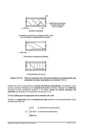 Figura 11.5.1.2. Tipos de armadura de corte para elementos no pretensados que
                     completan los tipos descriptos en el artículo 11.5.1.1.


11.5.4. Con el fin de desarrollar su tensión de fluencia especificada, los estribos y otras
barras o alambres utilizados como armadura de corte, se deben prolongar una distancia
d desde la fibra comprimida extrema y se deben anclar en ambos extremos del
elemento, de acuerdo con lo indicado en el articulo 12.13.

11.5.5. Límites para la separación de la armadura de corte

11.5.5.1. La separación s de la armadura de corte ubicada en forma perpendicular al eje
del elemento debe ser:


                                 ⎧d / 2        en elementos no pretensado s
                                 ⎪
                                 ⎪
                             s ≤ ⎨ ( 3 / 4 ) h en elementos pretensado s
                                 ⎪
                                 ⎪ 400 mm
                                 ⎩



Reglamento Argentino de Estructuras de Hormigón                                Cap. 11 - 254
 