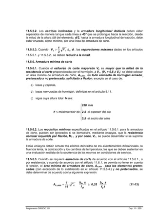 11.5.5.2. Los estribos inclinados y la armadura longitudinal doblada deben estar
separados de manera tal que cada línea a 45° que se prolongue hacia la reacción, desde
la mitad de la altura útil del elemento, d/2, hasta la armadura longitudinal de tracción, debe
estar cruzada, como mínimo, por una línea de armadura de corte.

                           1
11.5.5.3. Cuando V s >        f ' c bw d , las separaciones máximas dadas en los artículos
                           3
11.5.5.1. y 11.5.5.2., se deben reducir a la mitad.

11.5.6. Armadura mínima de corte

11.5.6.1. Cuando el esfuerzo de corte mayorado Vu es mayor que la mitad de la
                                                                          B       B




resistencia al corte proporcionada por el hormigón, φ Vc , (Vu > 0,5 φ Vc) se debe colocar
                                                                              B       B       B   B   B   B




un área mínima de armadura de corte, Av,mín , en todo elemento de hormigón armado,
                                                    B   B




pretensado y no pretensado, solicitado a flexión, excepto en el caso de:

    a) losas y zapatas,

    b) losas nervuradas de hormigón, definidas en el artículo 8.11.

    c) vigas cuya altura total h sea:

                                            ⎧250 mm
                                            ⎪
                                            ⎪
                        h ≤ máximo valor de ⎨2 ,5 el espesor del ala
                                            ⎪
                                            ⎪0 ,5 el ancho del alma
                                            ⎩


11.5.6.2. Los requisitos mínimos especificados en el artículo 11.5.6.1. para la armadura
de corte, pueden ser ignorados si se demuestra, mediante ensayos, que la resistencia
nominal requerida por flexión, Mn , y por corte, Vn , se puede desarrollar si se suprime
                                         B    B               B   B




la armadura de corte.

Estos ensayos deben simular los efectos derivados de los asentamientos diferenciales, la
fluencia lenta, la contracción y los cambios de temperatura, los que se deben sustentar en
una evaluación realista de la ocurrencia de los mismos en condiciones de servicio.

11.5.6.3. Cuando se requiera armadura de corte de acuerdo con el artículo 11.5.6.1., o
por resistencia, y cuando de acuerdo con el artículo 11.6.1. se permita no tener en cuenta
la torsión, el área mínima de armadura de corte, Av,mín , para los elementos preten-
                                                                      B                   B




sados (con excepción de lo establecido en el artículo 11.5.6.4.) y no pretensados, se
debe determinar de acuerdo con la siguiente expresión:


                                     1              bw s          bw s
                        Av ,mín =            f' c         ≥ 0 ,33                                             (11-13)
                                    16               f yt          fy t




Reglamento CIRSOC 201                                                                                         Cap. 11 - 255
 