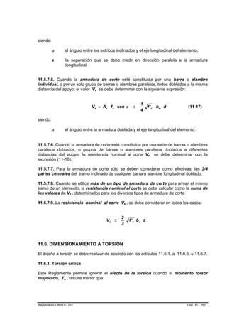 siendo:

        α          el ángulo entre los estribos inclinados y el eje longitudinal del elemento,

          s        la separación que se debe medir en dirección paralela a la armadura
                   longitudinal


11.5.7.5. Cuando la armadura de corte esté constituida por una barra o alambre
individual, o por un solo grupo de barras o alambres paralelos, todos doblados a la misma
distancia del apoyo, el valor Vs se debe determinar con la siguiente expresión:
                                   B   B




                                                                     1
                                  V s = Av f y sen α            ≤          f ' c bw d   (11-17)
                                                                     4

siendo:

        α          el ángulo entre la armadura doblada y el eje longitudinal del elemento.


11.5.7.6. Cuando la armadura de corte esté constituida por una serie de barras o alambres
paralelos doblados, o grupos de barras o alambres paralelos doblados a diferentes
distancias del apoyo, la resistencia nominal al corte Vs se debe determinar con la
                                                                           B   B




expresión (11-16).

11.5.7.7. Para la armadura de corte sólo se deben considerar como efectivas, las 3/4
partes centrales del tramo inclinado de cualquier barra o alambre longitudinal doblado.

11.5.7.8. Cuando se utilice más de un tipo de armadura de corte para armar el mismo
tramo de un elemento, la resistencia nominal al corte se debe calcular como la suma de
los valores de Vs , determinados para los diversos tipos de armadura de corte.
                       B   B




11.5.7.9. La resistencia nominal al corte Vs , se debe considerar en todos los casos:
                                                      B   B




                                                  2
                                           Vs ≤               f ' c bw d
                                                  3



11.6. DIMENSIONAMIENTO A TORSIÓN

El diseño a torsión se debe realizar de acuerdo con los artículos 11.6.1. a 11.6.6. u 11.6.7.

11.6.1. Torsión crítica

Este Reglamento permite ignorar el efecto de la torsión cuando el momento torsor
mayorado, Tu , resulte menor que:
               B   B




Reglamento CIRSOC 201                                                                   Cap. 11 - 257
 