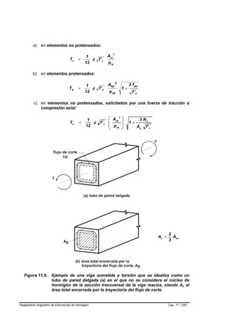a) en elementos no pretensados:
                                                                 2
                                             1             Acp
                                  Tu   <       φ    f' c
                                            12             pcp

         b) en elementos pretensados:

                                           1               Acp 2          3 f pc
                                 Tu     <    φ      f' c             1+
                                          12                pcp             f' c

         c) en elementos no pretensados, solicitados por una fuerza de tracción o
            compresión axial:

                                              1           ⎛ Acp 2    ⎞             3 Nu
                                  Tu    <       φ    f' c ⎜          ⎟    1+
                                             12           ⎜ p cp     ⎟         Ag     f' c
                                                          ⎝          ⎠




                                                                                                    2
                                                                                             Ao =     Acp
                                                                                                    3




   Figura 11.6. Ejemplo de una viga sometida a torsión que se idealiza como un
                tubo de pared delgada (a) en el que no se considera el núcleo de
                hormigón de la sección transversal de la viga maciza, siendo Ao el                            B   B




                área total encerrada por la trayectoria del flujo de corte.


Reglamento Argentino de Estructuras de Hormigón                                                     Cap. 11 - 258
 
