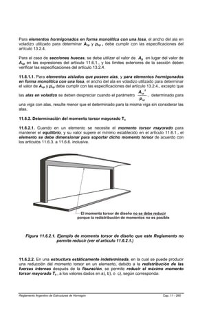 Para elementos hormigonados en forma monolítica con una losa, el ancho del ala en
voladizo utilizado para determinar Acp y pcp , debe cumplir con las especificaciones del
                                                  B   B   B   B




artículo 13.2.4.

Para el caso de secciones huecas, se debe utilizar el valor de Ag en lugar del valor de
                                                                          B   B




Acp en las expresiones del artículo 11.6.1., y los límites exteriores de la sección deben
  B   B




verificar las especificaciones del artículo 13.2.4.

11.6.1.1. Para elementos aislados que poseen alas, y para elementos hormigonados
en forma monolítica con una losa, el ancho del ala en voladizo utilizado para determinar
el valor de Acp y pcp debe cumplir con las especificaciones del artículo 13.2.4., excepto que
                 B   B   B   B




                                                                         2
                                                                    Acp
las alas en voladizo se deben despreciar cuando el parámetro               , determinado para
                                                                     p cp
una viga con alas, resulte menor que el determinado para la misma viga sin considerar las
alas.

11.6.2. Determinación del momento torsor mayorado Tu              B   B




11.6.2.1. Cuando en un elemento se necesite el momento torsor mayorado para
mantener el equilibrio, y su valor supere el mínimo establecido en el artículo 11.6.1., el
elemento se debe dimensionar para soportar dicho momento torsor de acuerdo con
los artículos 11.6.3. a 11.6.6. inclusive.




          Figura 11.6.2.1. Ejemplo de momento torsor de diseño que este Reglamento no
                           permite reducir (ver el artículo 11.6.2.1.)



11.6.2.2. En una estructura estáticamente indeterminada, en la cual se puede producir
una reducción del momento torsor en un elemento, debido a la redistribución de las
fuerzas internas después de la fisuración, se permite reducir el máximo momento
torsor mayorado Tu , a los valores dados en a), b), o c), según corresponda:
                                 B   B




Reglamento Argentino de Estructuras de Hormigón                                   Cap. 11 - 260
 
