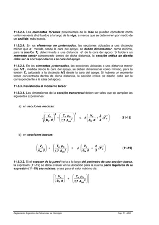 11.6.2.3. Los momentos torsores provenientes de la losa se pueden considerar como
uniformemente distribuidos a lo largo de la viga, a menos que se determinen por medio de
un análisis más exacto.

11.6.2.4. En los elementos no pretensados, las secciones ubicadas a una distancia
menor que d medida desde la cara del apoyo, se deben dimensionar, como mínimo,
para la torsión Tu determinada a una distancia d de la cara del apoyo. Si hubiera un
                      B   B




momento torsor concentrado dentro de dicha distancia, la sección crítica de diseño
debe ser la correspondiente a la cara del apoyo.

11.6.2.5. En los elementos pretensados, las secciones ubicadas a una distancia menor
que h/2 , medida desde la cara del apoyo, se deben dimensionar como mínimo, para la
torsión Tu calculada a la distancia h/2 desde la cara del apoyo. Si hubiera un momento
           B   B




torsor concentrado dentro de dicha distancia, la sección crítica de diseño debe ser la
correspondiente a la cara del apoyo.

11.6.3. Resistencia al momento torsor

11.6.3.1. Las dimensiones de la sección transversal deben ser tales que se cumplan las
siguientes expresiones:


    a) en secciones macizas:

                                                              2
                              ⎛ Vu ⎞
                                     2
                                       ⎛ T p              ⎞              ⎛ Vc    2        ⎞
                              ⎜    ⎟ +⎜ u h2
                              ⎜b d ⎟
                                                          ⎟        ≤    φ⎜
                                                                         ⎜     +     f' c ⎟
                                                                                          ⎟      (11-18)
                              ⎝ w ⎠    ⎜ 1,7 A            ⎟              ⎝ bw d 3         ⎠
                                       ⎝      oh          ⎠



    b) en secciones huecas:


                      ⎛ Vu ⎞          ⎛ Tu p h    ⎞                 ⎛ Vc     2        ⎞
                                      ⎜           ⎟               φ ⎜
                      ⎜b d ⎟ +
                      ⎜    ⎟          ⎜ 1,7 A 2   ⎟
                                                      ≤             ⎜      +     f' c ⎟
                                                                                      ⎟           (11-19)
                      ⎝ w ⎠           ⎝      oh   ⎠                 ⎝ bw d   3        ⎠


11.6.3.2. Si el espesor de la pared varía a lo largo del perímetro de una sección hueca,
la expresión (11-19) se debe evaluar en la ubicación para la cual la parte izquierda de la
expresión (11-19) sea máxima, o sea para el valor máximo de:

                                      ⎡⎛ V u ⎞        ⎛ Tu p h           ⎞⎤
                                      ⎢⎜      ⎟ +     ⎜                  ⎟⎥
                                        ⎜     ⎟       ⎜ 1,7 A 2          ⎟⎥
                                      ⎢⎝ bw d ⎠
                                      ⎣               ⎝      oh          ⎠⎦




Reglamento Argentino de Estructuras de Hormigón                                               Cap. 11 - 262
 