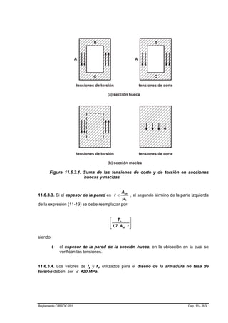 Figura 11.6.3.1. Suma de las tensiones de corte y de torsión en secciones
                       huecas y macizas


                                           Aoh
11.6.3.3. Si el espesor de la pared es t <     , el segundo término de la parte izquierda
                                            ph
de la expresión (11-19) se debe reemplazar por


                                          ⎡ Tu        ⎤
                                          ⎢           ⎥
                                          ⎣ 1,7 Aoh t ⎦

siendo:

        t   el espesor de la pared de la sección hueca, en la ubicación en la cual se
            verifican las tensiones.


11.6.3.4. Los valores de fy y fyt utilizados para el diseño de la armadura no tesa de
                          B   B   B   B




torsión deben ser ≤ 420 MPa.




Reglamento CIRSOC 201                                                         Cap. 11 - 263
 