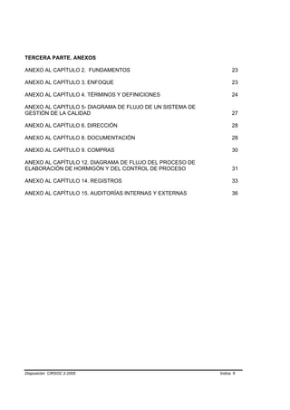 TERCERA PARTE. ANEXOS

ANEXO AL CAPÍTULO 2. FUNDAMENTOS                                 23

ANEXO AL CAPÍTULO 3. ENFOQUE                                     23

ANEXO AL CAPÍTULO 4. TÉRMINOS Y DEFINICIONES                     24

ANEXO AL CAPITULO 5- DIAGRAMA DE FLUJO DE UN SISTEMA DE
GESTIÓN DE LA CALIDAD                                            27

ANEXO AL CAPÍTULO 6. DIRECCIÓN                                   28

ANEXO AL CAPÍTULO 8. DOCUMENTACIÓN                               28

ANEXO AL CAPÍTULO 9. COMPRAS                                     30

ANEXO AL CAPÍTULO 12. DIAGRAMA DE FLUJO DEL PROCESO DE
ELABORACIÓN DE HORMIGÓN Y DEL CONTROL DE PROCESO                 31

ANEXO AL CAPÍTULO 14. REGISTROS                                  33

ANEXO AL CAPÍTULO 15. AUDITORÍAS INTERNAS Y EXTERNAS             36




Disposición CIRSOC 2-2005                                 Indice II
 