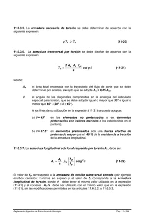 11.6.3.5. La armadura necesaria de torsión se debe determinar de acuerdo con la
siguiente expresión:


                                                            φ T n ≥ Tu
                                                                 B   B       B   B                                         (11-20)


11.6.3.6. La armadura transversal por torsión se debe diseñar de acuerdo con la
siguiente expresión:


                                                                2 Ao At f yt
                                                         Tn =                        cot g θ                              (11-21)
                                                                         s


siendo:

         Ao  B   B           el área total encerrada por la trayectoria del flujo de corte que se debe
                             determinar por análisis, excepto que se adopte Ao = 0,85 Aoh.        B   B           B   B




         θ                   el ángulo de las diagonales comprimidas en la analogía del reticulado
                             espacial para torsión, que se debe adoptar igual o mayor que 30° e igual o
                             menor que 60° . (30° ≤ θ ≤ 60°).

                             A los fines de su utilización en la expresión (11-21) se puede adoptar:

                             a) θ = 45°           en los elementos no pretensados o en elementos
                                                  pretensados con valores menores a los establecidos en el
                                                  punto b).

                             b) θ = 37,5°         en elementos pretensados con una fuerza efectiva de
                                                  pretensado mayor que el 40 % de la resistencia a tracción
                                                  de la armadura longitudinal.


11.6.3.7. La armadura longitudinal adicional requerida por torsión Al , debe ser:                         B   B




                                                         At    ⎛ f yt    ⎞
                                                  Al =      ph ⎜
                                                               ⎜f
                                                                         ⎟ cotg 2θ
                                                                         ⎟                                                (11-22)
                                                         s     ⎝ yl      ⎠


El valor de fyt corresponde a la armadura de torsión transversal cerrada (por ejemplo
                     B   B




estribos cerrados, zunchos en espiral) y el valor de fy corresponde a la armadura         B   B




longitudinal de torsión, donde θ debe tener el mismo valor utilizado en la expresión
(11-21) y el cociente At /s debe ser utilizado con el mismo valor que en la expresión
                                          B   B




(11-21), sin las modificaciones permitidas en los artículos 11.6.5.2. u 11.6.5.3.




Reglamento Argentino de Estructuras de Hormigón                                                                           Cap. 11 - 264
 