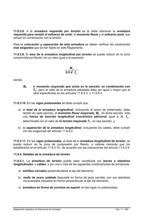 11.6.3.8. A la armadura requerida por torsión se le debe adicionar la armadura
requerida para resistir el esfuerzo de corte, el momento flexor y el esfuerzo axial, que
actúan en combinación con la torsión.

Para la colocación y separación de esta armadura se deben verificar las condiciones
más exigentes que se han fijado en este Reglamento.

11.6.3.9. El área de la armadura longitudinal por torsión se puede reducir en la zona
comprimida por flexión, en un valor igual a la expresión


                                                      Mu
                                                  0 ,9 d f yl

siendo:

          MuB   B   el momento mayorado que actúa en la sección, en combinación con
                    Tu , pero el valor de la armadura adoptada debe ser igual o mayor que el
                     B   B




                    valor especificado en los artículos 11.6.5.3. u 11.6.6.2.


11.6.3.10. En las vigas pretensadas se debe cumplir que:

    a) el total de la armadura longitudinal, incluyendo el acero de pretensado, debe
       resistir en cada sección, el momento flexor mayorado, Mu , en dicha sección, más
                                                                        B   B




       una fuerza de tracción longitudinal concéntrica adicional, igual a Al f yl ,
          determinada con el valor de la torsión mayorada Tu , en esa sección, y
                                                                B   B




    b) la separación de la armadura longitudinal, incluyendo los cables, debe cumplir
       con las exigencias del artículo 11.6.6.2.


11.6.3.11. En las vigas pretensadas, el área de la armadura longitudinal de torsión, se
puede reducir en la zona de compresión por flexión, a valores menores que los
establecidos en el artículo 11.6.3.10., de acuerdo con las indicaciones del artículo 11.6.3.9.

11.6.4. Detalles de la armadura de torsión

11.6.4.1. La armadura de torsión puede estar constituida por barras o alambres
longitudinales, o cables, y por una o más de las siguientes combinaciones de armaduras:

    a) estribos cerrados perpendiculares al eje del elemento,

    b) malla de acero soldada dispuesta en forma de jaula cerrada, con sus alambres
       transversales ubicados en forma perpendicular al eje del elemento,

    c) armadura en forma de zunchos en espiral en las vigas no pretensadas.




Reglamento Argentino de Estructuras de Hormigón                                    Cap. 11 - 266
 