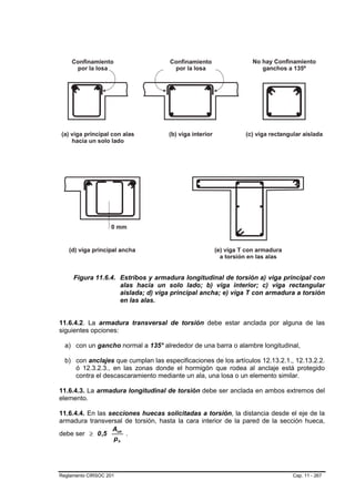 Figura 11.6.4. Estribos y armadura longitudinal de torsión a) viga principal con
                    alas hacia un solo lado; b) viga interior; c) viga rectangular
                    aislada; d) viga principal ancha; e) viga T con armadura a torsión
                    en las alas.


11.6.4.2. La armadura transversal de torsión debe estar anclada por alguna de las
siguientes opciones:

  a) con un gancho normal a 135° alrededor de una barra o alambre longitudinal,

  b) con anclajes que cumplan las especificaciones de los artículos 12.13.2.1., 12.13.2.2.
     ó 12.3.2.3., en las zonas donde el hormigón que rodea al anclaje está protegido
     contra el descascaramiento mediante un ala, una losa o un elemento similar.

11.6.4.3. La armadura longitudinal de torsión debe ser anclada en ambos extremos del
elemento.

11.6.4.4. En las secciones huecas solicitadas a torsión, la distancia desde el eje de la
armadura transversal de torsión, hasta la cara interior de la pared de la sección hueca,
                  Aoh
debe ser ≥ 0 ,5       .
                   ph




Reglamento CIRSOC 201                                                          Cap. 11 - 267
 