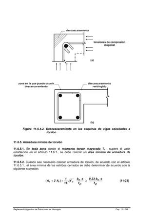 Figura 11.6.4.2. Descascaramiento en las esquinas de vigas solicitadas a
                          torsión


11.6.5. Armadura mínima de torsión

11.6.5.1. En toda zona donde el momento torsor mayorado Tu , supere el valor     B   B




establecido en el artículo 11.6.1., se debe colocar un área mínima de armadura de
torsión.

11.6.5.2. Cuando sea necesario colocar armadura de torsión, de acuerdo con el artículo
11.6.5.1., el área mínima de los estribos cerrados se debe determinar de acuerdo con la
siguiente expresión:


                                                   1        bw s    0 ,33 bw s
                               ( Av + 2 At ) =       f' c         ≥                          (11-23)
                                                  16         f yt       f yt




Reglamento Argentino de Estructuras de Hormigón                                          Cap. 11 - 268
 