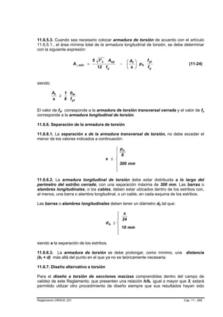 11.6.5.3. Cuando sea necesario colocar armadura de torsión de acuerdo con el artículo
11.6.5.1., el área mínima total de la armadura longitudinal de torsión, se debe determinar
con la siguiente expresión:

                                     5   f' c    Acp       ⎛ At ⎞    f yt
                        Al , mín =                     −   ⎜    ⎟ ph                      (11-24)
                                         12     fy         ⎝ s ⎠     fy


siendo:

          At   1 bw
             ≥
          s    6 f yt

El valor de fyt corresponde a la armadura de torsión transversal cerrada y el valor de fy
             B   B                                                                                     B   B




corresponde a la armadura longitudinal de torsión.

11.6.6. Separación de la armadura de torsión

11.6.6.1. La separación s de la armadura transversal de torsión, no debe exceder el
menor de los valores indicados a continuación:

                                                    ⎧ ph
                                                    ⎪ 8
                                                    ⎪
                                                s ≤ ⎨
                                                    ⎪ 300 mm
                                                    ⎪
                                                    ⎩

11.6.6.2. La armadura longitudinal de torsión debe estar distribuida a lo largo del
perímetro del estribo cerrado, con una separación máxima de 300 mm. Las barras o
alambres longitudinales, o los cables, deben estar ubicados dentro de los estribos con,
al menos, una barra o alambre longitudinal, o un cable, en cada esquina de los estribos.

Las barras o alambres longitudinales deben tener un diámetro db tal que:       B   B




                                                      ⎧ s
                                                      ⎪ 24
                                                      ⎪
                                                db   ≥⎨
                                                      ⎪ 10 mm
                                                      ⎪
                                                      ⎩

siendo s la separación de los estribos.

11.6.6.3. La armadura de torsión se debe prolongar, como mínimo, una                    distancia
(bt + d) más allá del punto en el que ya no es teóricamente necesaria.
  B   B




11.6.7. Diseño alternativo a torsión

Para el diseño a torsión de secciones macizas comprendidas dentro del campo de
validez de este Reglamento, que presenten una relación h/bt igual o mayor que 3, estará
                                                                       B   B




permitido utilizar otro procedimiento de diseño siempre que sus resultados hayan sido


Reglamento CIRSOC 201                                                                  Cap. 11 - 269
 