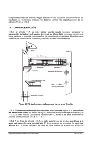 comprobados mediante análisis y hayan demostrado una sustancial concordancia con los
resultados de numerosos ensayos. Se deberán verificar las especificaciones de los
artículos 11.6.4. y 11.6.6.


11.7. CORTE POR FRICCIÓN

11.7.1. El artículo 11.7. se debe aplicar cuando resulte necesario considerar la
transmisión del esfuerzo de corte a través de un plano dado, como por ejemplo, una
fisura existente o potencial, una superficie de contacto entre materiales diferentes o una
superficie de contacto entre dos hormigones colocados en distintas etapas.




                 Figura 11.7.1. Aplicaciones del concepto de corte por fricción.


11.7.2. El dimensionamiento de las secciones transversales sujetas a la transmisión
del esfuerzo de corte, por medio de alguno de los mecanismos descriptos en el artículo
11.7.1., se debe realizar utilizando la expresión (11-1), donde Vn se debe determinar de
                                                                   B   B




acuerdo con los artículos 11.7.3. u 11.7.4.

11.7.3. A los fines del artículo 11.7.2., se debe suponer que se produce una fisura a lo
largo del plano de corte considerado. El área requerida de armadura de corte por
fricción Avf , a través del plano de corte, se debe diseñar de acuerdo con el artículo
             B    B




Reglamento Argentino de Estructuras de Hormigón                                    Cap. 11 - 270
 