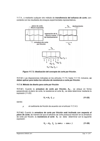 11.7.4., o mediante cualquier otro método de transferencia del esfuerzo de corte, con-
cordante con los resultados de ensayos experimentales representativos.




        Figura 11.7.3. Idealización del concepto de corte por fricción.


11.7.3.1. Las disposiciones indicadas en los artículos 11.7.5. hasta 11.7.10. inclusive, se
deben aplicar para todos los cálculos de resistencia a corte por fricción.

11.7.4. Método de diseño para corte por fricción

11.7.4.1. Cuando la armadura de corte por fricción, Avf , se ubique en formaB   B




perpendicular al plano de corte, la resistencia al corte Vn , se debe determinar mediante la
                                                                    B   B




expresión (11-25):

                                  Vn = Avf fy µ
                                    B   B   B   B   B   B                            (11-25)

siendo:

        µ       el coeficiente de fricción de acuerdo con el artículo 11.7.4.3.


11.7.4.2. Cuando la armadura de corte por fricción esté inclinada con respecto al
plano de corte, de manera tal que el esfuerzo de corte produzca tracción en la armadura
de corte por fricción, la resistencia al corte Vn se debe determinar con la siguiente
                                                            B   B




expresión:

                                   V n = Avf f y ( µ sen α + cos α )                 (11-26)




Reglamento CIRSOC 201                                                               Cap. 11 - 271
 