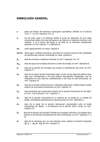 SIMBOLOGÍA GENERAL



a         altura del bloque de tensiones rectangular equivalente, definido en el artículo
          10.2.7.1., en mm. Capítulos 10 y 12.

av        luz de corte, igual a la distancia desde el punto de aplicación de una carga
          concentrada hasta a) la cara del apoyo si se trata de un elemento continuo o en
          voladizo, o b) el centro del apoyo si se trata de un elemento simplemente
          apoyado, en mm. Capítulo 11 y Apéndice A.

a/c       razón agua/cemento, en masa. Capítulo 2.

a/(c+x)   razón agua / material cementicio, que tiene en cuenta la suma de las cantidades
          de cemento (c) y adición mineral (x), en masa. Capítulo 2.

Ab        área de una barra o alambre individual, en mm2. Capítulos 10 y 12.

Abrg      área de apoyo de la cabeza del perno o bulón de anclaje, en mm2. Apéndice D.

Ac        área de la sección de hormigón que resiste la transferencia del corte, en mm².
          Capítulo 11.

Acf       área de la mayor sección transversal total o bruta, de las fajas del sistema losa-
          viga, que corresponden a los dos pórticos equivalentes ortogonales, que se
          intersectan en una columna, perteneciente a una losa en dos direcciones, en
          mm2. Capítulo 18.

Ach       área de la sección transversal de un elemento estructural, medida hasta la parte
          exterior de la armadura transversal, en mm². Capítulo 10.

Acp       área encerrada por el perímetro exterior de la sección transversal de hormigón,
          en mm². Ver el artículo 11.6.1. Capítulo 11.

Acs       área de la sección transversal en un extremo de un puntal en un modelo de
          bielas, considerada perpendicular al eje del puntal, en mm2. Apéndice A.

Act       área de la parte de la sección transversal comprendida entre el borde
          traccionado por flexión y el baricentro de la sección total o bruta, en mm2.
          Capítulo 18.

Acv       área de la sección de hormigón limitada por el espesor del alma y la longitud de la
          sección en la dirección del esfuerzo de corte considerado, en mm². Capítulos 11 y
          14.

Af        área de la armadura que, en una ménsula corta, resiste el momento mayorado
          [Vu a + N uc (h − d )] , en mm². Capítulo 11.



Reglamento CIRSOC 201                                                     Simbología General - 1
 