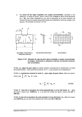 las zonas de las vigas cargadas con cargas concentradas, ubicadas a una
         distancia a, desde el apoyo, igual o menor que 2 veces la altura h del elemento
         (a ≤ 2h), que están cargadas en una cara y apoyadas en la cara contraria, de
         manera tal que se puedan desarrollar bielas de compresión entre las cargas y los
         apoyos. Ver también el artículo 12.10.6.




      Figura 11.8.1. Ejemplo de viga de gran altura sometida a cargas concentradas.
                    a) cargas, reacciones y esfuerzos internos; b) sección transver-
                    sal; c) armadura.


11.8.2. Las vigas de gran altura se deben diseñar considerando la distribución no lineal
de la deformación, como permite el artículo 10.7.1., o de acuerdo con el Apéndice A.

11.8.3. La resistencia nominal al corte Vn , para vigas de gran altura, debe ser igual o
                                                          B   B




             5
menor que        f ' c bw d , o sea
             6


                                                                  5
                                                       Vn ≤           f ' c bw d            (11-27)
                                                                  6


11.8.4. El área de la armadura de corte perpendicular a la luz del tramo, Av , debe          B   B




ser igual o mayor que 0,0025 bw s , y el valor de s debe ser igual o menor que d/5 ó
                                       B   B   B   B




300 mm.

11.8.5. El área de la armadura de corte paralela a la luz del tramo, Avh debe ser mayor
                                                                                   B   B




que 0,0015 bw s2 y el valor de s2 deberá ser menor que d/5 ó 300 mm.
              B   B   B   B    B   B




Reglamento CIRSOC 201                                                                      Cap. 11 - 275
 