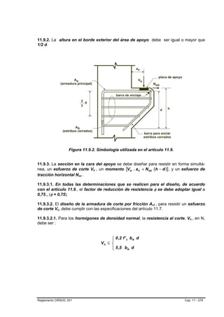 11.9.2. La altura en el borde exterior del área de apoyo debe ser igual o mayor que
1/2 d.




                    Figura 11.9.2. Simbología utilizada en el artículo 11.9.


11.9.3. La sección en la cara del apoyo se debe diseñar para resistir en forma simultá-
nea, un esfuerzo de corte Vu , un momento [Vu . av + N uc (h − d )] , y un esfuerzo de
                                 B   B




tracción horizontal Nuc .B   B




11.9.3.1. En todas las determinaciones que se realicen para el diseño, de acuerdo
con el artículo 11.9., el factor de reducción de resistencia φ se debe adoptar igual a
0,75 , (φ = 0,75).

11.9.3.2. El diseño de la armadura de corte por fricción Avf , para resistir un esfuerzo
                                                                  B   B




de corte Vu, debe cumplir con las especificaciones del artículo 11.7.
            B   B




11.9.3.2.1. Para los hormigones de densidad normal, la resistencia al corte, Vn , en N,
                                                                                  B   B




debe ser :


                                              ⎧ 0 ,2 f ' c bw d
                                              ⎪
                                         Vn ≤ ⎨
                                              ⎪ 5 ,5 bw d
                                              ⎩




Reglamento CIRSOC 201                                                          Cap. 11 - 279
 