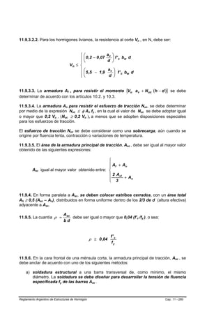 11.9.3.2.2. Para los hormigones livianos, la resistencia al corte Vn , en N, debe ser:                                                                            B   B




                                                                                        ⎧                      ⎛              av ⎞
                                                                                        ⎪                      ⎜ 0 ,2 − 0 ,07    ⎟ f ' c bw d
                                                                                        ⎪                      ⎝              d ⎠
                                                                                   Vn ≤ ⎨
                                                                                        ⎪                      ⎛            av ⎞
                                                                                        ⎪                      ⎜ 5 ,5 − 1,9    ⎟ f ' c bw d
                                                                                        ⎩                      ⎝            d ⎠


11.9.3.3. La armadura Af , para resistir el momento [Vu av + N uc (h − d )] se debe
                                                                           B       B




determinar de acuerdo con los artículos 10.2. y 10.3.

11.9.3.4. La armadura An para resistir el esfuerzo de tracción Nuc, se debe determinar
                                                                   B   B                                                                                                                      B   B




por medio de la expresión Nuc ≤ φ An fy , en la cual el valor de Nuc se debe adoptar igual B           B               B   B       B   B                                      B       B




o mayor que 0,2 Vu , (Nuc ≥ 0,2 Vu ), a menos que se adopten disposiciones especiales
                                               B   B           B               B                               B   B




para los esfuerzos de tracción.

El esfuerzo de tracción Nuc se debe considerar como una sobrecarga, aún cuando se      B       B




origine por fluencia lenta, contracción o variaciones de temperatura.

11.9.3.5. El área de la armadura principal de tracción, Asc , debe ser igual al mayor valor                                                           B   B




obtenido de las siguientes expresiones:

                                                               ⎧
                                                               ⎪ Af + An
                                                               ⎪
             Asc
              B   B       igual al mayor valor obtenido entre: ⎨
                                                               ⎪ 2 Avf
                                                               ⎪       + An
                                                               ⎩ 3


11.9.4. En forma paralela a Asc, se deben colocar estribos cerrados, con un área total             B       B




Ah ≥ 0,5 (Asc – An), distribuidos en forma uniforme dentro de los 2/3 de d (altura efectiva)
  B   B               B    B           B   B




adyacente a Asc.               B   B




                                                               Asc
11.9.5. La cuantía ρ =                                             debe ser igual o mayor que 0,04 (f’c /fy ), o sea:                                         B           B       B       B




                                                               bd


                                                                                                                                               f' c
                                                                                                                           ρ ≥ 0 ,04
                                                                                                                                               fy


11.9.6. En la cara frontal de una ménsula corta, la armadura principal de tracción, Asc , se                                                                                                                 B   B




debe anclar de acuerdo con uno de los siguientes métodos:

          a) soldadura estructural a una barra transversal de, como mínimo, el mismo
             diámetro. La soldadura se debe diseñar para desarrollar la tensión de fluencia
             especificada fy de las barras Asc .       B   B                                                                   B           B




Reglamento Argentino de Estructuras de Hormigón                                                                                                                                                       Cap. 11 - 280
 