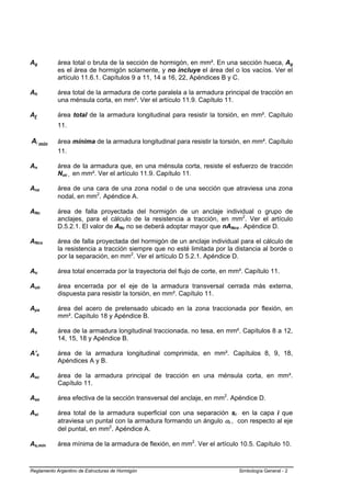 Ag          área total o bruta de la sección de hormigón, en mm². En una sección hueca, Ag
            es el área de hormigón solamente, y no incluye el área del o los vacíos. Ver el
            artículo 11.6.1. Capítulos 9 a 11, 14 a 16, 22, Apéndices B y C.

Ah          área total de la armadura de corte paralela a la armadura principal de tracción en
            una ménsula corta, en mm². Ver el artículo 11.9. Capítulo 11.

Al          área total de la armadura longitudinal para resistir la torsión, en mm². Capítulo
            11.

Al mín      área mínima de la armadura longitudinal para resistir la torsión, en mm². Capítulo
            11.

An          área de la armadura que, en una ménsula corta, resiste el esfuerzo de tracción
            Nuc , en mm². Ver el artículo 11.9. Capítulo 11.

Anz         área de una cara de una zona nodal o de una sección que atraviesa una zona
            nodal, en mm2. Apéndice A.

ANc         área de falla proyectada del hormigón de un anclaje individual o grupo de
            anclajes, para el cálculo de la resistencia a tracción, en mm2. Ver el artículo
            D.5.2.1. El valor de ANc no se deberá adoptar mayor que nANco . Apéndice D.

ANco        área de falla proyectada del hormigón de un anclaje individual para el cálculo de
            la resistencia a tracción siempre que no esté limitada por la distancia al borde o
            por la separación, en mm2. Ver el artículo D 5.2.1. Apéndice D.

Ao          área total encerrada por la trayectoria del flujo de corte, en mm². Capítulo 11.

Aoh         área encerrada por el eje de la armadura transversal cerrada más externa,
            dispuesta para resistir la torsión, en mm². Capítulo 11.

Aps         área del acero de pretensado ubicado en la zona traccionada por flexión, en
            mm². Capítulo 18 y Apéndice B.

As          área de la armadura longitudinal traccionada, no tesa, en mm². Capítulos 8 a 12,
            14, 15, 18 y Apéndice B.

A’s         área de la armadura longitudinal comprimida, en mm². Capítulos 8, 9, 18,
            Apéndices A y B.

Asc         área de la armadura principal de tracción en una ménsula corta, en mm².
            Capítulo 11.

Ase         área efectiva de la sección transversal del anclaje, en mm2. Apéndice D.

Asi         área total de la armadura superficial con una separación si en la capa i que
            atraviesa un puntal con la armadura formando un ángulo αi , con respecto al eje
            del puntal, en mm2. Apéndice A.

As,min      área mínima de la armadura de flexión, en mm2. Ver el artículo 10.5. Capítulo 10.



Reglamento Argentino de Estructuras de Hormigón                              Simbología General - 2
 