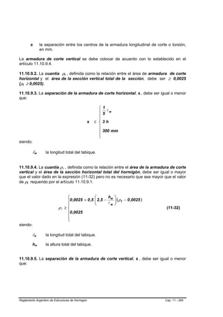 s                           la separación entre los centros de la armadura longitudinal de corte o torsión,
                                              en mm.

La armadura de corte vertical se debe colocar de acuerdo con lo establecido en el
artículo 11.10.9.4.

11.10.9.2. La cuantía ρt , definida como la relación entre el área de armadura de corte
                                                               B       B




horizontal y el área de la sección vertical total de la sección, debe ser ≥ 0,0025
(ρt ≥ 0,0025).
  B   B




11.10.9.3. La separación de la armadura de corte horizontal, s , debe ser igual o menor                              B   B




que:

                                                                                  ⎧   1
                                                                                        lw
                                                                                  ⎪   5
                                                                                  ⎪
                                                                                  ⎪
                                                                           s    ≤ ⎨   3h
                                                                                  ⎪
                                                                                  ⎪   300 mm
                                                                                  ⎪
                                                                                  ⎩
siendo:

                  lw      B           B          la longitud total del tabique.


11.10.9.4. La cuantía ρl , definida como la relación entre el área de la armadura de corte
                                                           B       B




vertical y el área de la sección horizontal total del hormigón, debe ser igual o mayor
que el valor dado en la expresión (11-32) pero no es necesario que sea mayor que el valor
de ρt requerido por el artículo 11.10.9.1.
          B   B




                                                             ⎧                  ⎛       h    ⎞
                                                             ⎪0 ,0025 + 0 ,5    ⎜ 2 ,5 − w
                                                                                ⎜            ⎟ ( ρ t − 0 ,0025 )
                                                                                             ⎟
                                                             ⎪                  ⎝       lw   ⎠
                                                        ρl ≥ ⎨                                                                (11-32)
                                                             ⎪0 ,0025
                                                             ⎪
                                                             ⎩
siendo:

                  lw  B           B              la longitud total del tabique.

                  hw          B           B      la altura total del tabique.


11.10.9.5. La separación de la armadura de corte vertical, s , debe ser igual o menor                        B   B




que:




Reglamento Argentino de Estructuras de Hormigón                                                                              Cap. 11 - 284
 