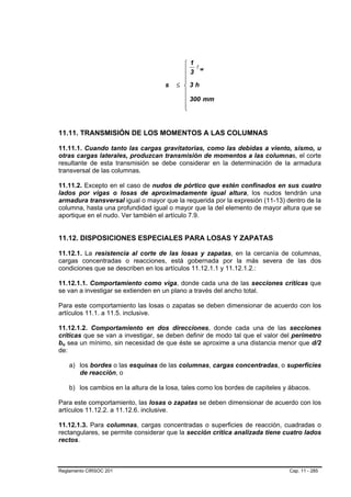 ⎧   1
                                                      lw
                                                ⎪   3
                                                ⎪
                                                ⎪
                                          s   ≤ ⎨   3h
                                                ⎪
                                                ⎪   300 mm
                                                ⎪
                                                ⎩


11.11. TRANSMISIÓN DE LOS MOMENTOS A LAS COLUMNAS

11.11.1. Cuando tanto las cargas gravitatorias, como las debidas a viento, sismo, u
otras cargas laterales, produzcan transmisión de momentos a las columnas, el corte
resultante de esta transmisión se debe considerar en la determinación de la armadura
transversal de las columnas.

11.11.2. Excepto en el caso de nudos de pórtico que estén confinados en sus cuatro
lados por vigas o losas de aproximadamente igual altura, los nudos tendrán una
armadura transversal igual o mayor que la requerida por la expresión (11-13) dentro de la
columna, hasta una profundidad igual o mayor que la del elemento de mayor altura que se
aportique en el nudo. Ver también el artículo 7.9.


11.12. DISPOSICIONES ESPECIALES PARA LOSAS Y ZAPATAS

11.12.1. La resistencia al corte de las losas y zapatas, en la cercanía de columnas,
cargas concentradas o reacciones, está gobernada por la más severa de las dos
condiciones que se describen en los artículos 11.12.1.1 y 11.12.1.2.:

11.12.1.1. Comportamiento como viga, donde cada una de las secciones críticas que
se van a investigar se extienden en un plano a través del ancho total.

Para este comportamiento las losas o zapatas se deben dimensionar de acuerdo con los
artículos 11.1. a 11.5. inclusive.

11.12.1.2. Comportamiento en dos direcciones, donde cada una de las secciones
críticas que se van a investigar, se deben definir de modo tal que el valor del perímetro
bo sea un mínimo, sin necesidad de que éste se aproxime a una distancia menor que d/2
 B   B




de:

         a) los bordes o las esquinas de las columnas, cargas concentradas, o superficies
            de reacción, o

         b) los cambios en la altura de la losa, tales como los bordes de capiteles y ábacos.

Para este comportamiento, las losas o zapatas se deben dimensionar de acuerdo con los
artículos 11.12.2. a 11.12.6. inclusive.

11.12.1.3. Para columnas, cargas concentradas o superficies de reacción, cuadradas o
rectangulares, se permite considerar que la sección crítica analizada tiene cuatro lados
rectos.



Reglamento CIRSOC 201                                                                Cap. 11 - 285
 