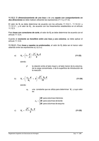 11.12.2. El dimensionamiento de una losa o de una zapata con comportamiento en
dos direcciones se debe realizar utilizando las expresiones (11-1) y (11-2).

El valor de Vc se debe determinar de acuerdo con los artículos 11.12.2.1., 11.12.2.2. u
                 B   B




11.12.3.1., y el valor de Vs , de acuerdo con los lineamientos establecidos en el artículo
                                            B   B




11.12.3.

Para losas con conectores de corte, el valor de Vn se debe determinar de acuerdo con el
                                                                           B   B




artículo 11.12.4.

Cuando el momento se transfiere entre una losa y una columna, se debe aplicar el
artículo 11.12.6.

11.12.2.1. Para losas y zapatas no pretensadas, el valor de Vc debe ser el menor valor  B   B




obtenido entre las expresiones a), b) o c):


                              ⎛    2⎞                 f ' c bo d
         a)              Vc = ⎜ 1 + ⎟                                                                         (11-33)
                              ⎝    β⎠                      6

                     siendo:

                                β                   la relación entre el lado mayor y el lado menor de la columna,
                                                    de la carga concentrada, o de la superficie de introducción de
                                                    la reacción.


                              ⎛ α d    ⎞                      f ' c bo d
         b)              Vc = ⎜ s
                              ⎜ b   + 2⎟
                                       ⎟                                                                        (11-34)
                              ⎝   o    ⎠                           12

                     siendo:

                                αs  B   B           una constante que se utiliza para determinar Vc y cuyo valor
                                                                                                   B   B




                                                    es:


                                                             ⎧40 para columnas interiores
                                                             ⎪
                                                       α s = ⎨30 para columnas de borde
                                                             ⎪20 para columnas de esquina
                                                             ⎩

                                f ' c bo d
         c)              Vc =                                                                                 (11-35)
                                            3




Reglamento Argentino de Estructuras de Hormigón                                                            Cap. 11 - 286
 