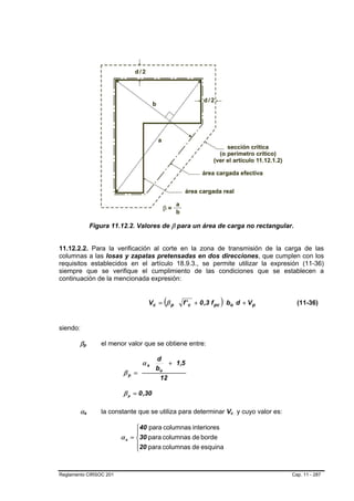Figura 11.12.2. Valores de β para un área de carga no rectangular.


11.12.2.2. Para la verificación al corte en la zona de transmisión de la carga de las
columnas a las losas y zapatas pretensadas en dos direcciones, que cumplen con los
requisitos establecidos en el artículo 18.9.3., se permite utilizar la expresión (11-36)
siempre que se verifique el cumplimiento de las condiciones que se establecen a
continuación de la mencionada expresión:


                                                     (
                                              Vc = β p     f ' c + 0 ,3 f pc   ) bo d + V p      (11-36)


siendo:

        βpB       B          el menor valor que se obtiene entre:

                                                   d
                                            αs         + 1,5
                                                   bo
                                     βp =
                                                    12

                                     β p = 0 ,30

        αs    B       B      la constante que se utiliza para determinar Vc y cuyo valor es:
                                                                                  B   B




                                          ⎧40 para columnas interiores
                                          ⎪
                                    α s = ⎨30 para columnas de borde
                                          ⎪20 para columnas de esquina
                                          ⎩


Reglamento CIRSOC 201                                                                          Cap. 11 - 287
 