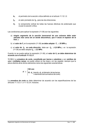 bo   B       B           el perímetro de la sección crítica definido en el artículo 11.12.1.2.

         fpc
          B                   el valor promedio de fpc para las dos direcciones.
                              B                                 B   B   B   B




         Vp       B       B       la componente vertical de todas las fuerzas efectivas de pretensado que
                                  cruzan la sección crítica.


Las condiciones para aplicar la expresión (11-36) son las siguientes:

    a) ningún segmento de la sección transversal de una columna debe estar
       ubicado más cerca de un borde discontinuo, que 4 veces el espesor de la
       losa, y

    b) el valor de f’c en la expresión (11-36) se debe adoptar f’c ≤ 35 MPa y
                                        B   B                                               B       B




    c) el valor de fpc en cada dirección debe ser fpc ≥ 0,9 MPa y en la expresión
                                                B   B                           B   B




       (11-36) se debe adoptar fpc ≤ 3,5 MPa .          B   B




Cuando no se pueda aplicar la expresión (11-36), el valor de Vc se debe determinar de   B       B




acuerdo con el artículo 11.12.2.1.

11.12.3. La armadura de corte, constituida por barras o alambres y por estribos de
una o múltiples ramas, se puede utilizar en las losas y en las zapatas, siempre que la
altura efectiva d de dichos elementos reúna las siguientes características


                                           ⎧150 mm
                                           ⎪
                                       d ≥ ⎨
                                            16 d b (siendo d b el diámetro de las barras
                                           ⎪
                                           ⎩        o alambres de la armadura de corte)


La armadura de corte se debe determinar de acuerdo con las especificaciones de los
artículos 11.12.3.1. a 11.12.3.4. inclusive.




Reglamento Argentino de Estructuras de Hormigón                                                           Cap. 11 - 288
 