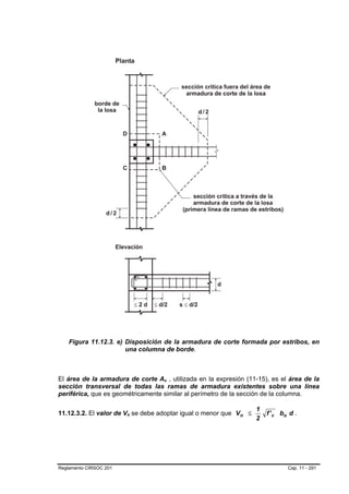Figura 11.12.3. e) Disposición de la armadura de corte formada por estribos, en
                       una columna de borde.



El área de la armadura de corte Av , utilizada en la expresión (11-15), es el área de la
                                   B   B




sección transversal de todas las ramas de armadura existentes sobre una línea
periférica, que es geométricamente similar al perímetro de la sección de la columna.

                                                                    1
11.12.3.2. El valor de Vn se debe adoptar igual o menor que V n ≤
                        B   B                                           f ' c bo d .
                                                                    2




Reglamento CIRSOC 201                                                           Cap. 11 - 291
 