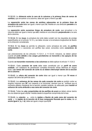 11.12.3.3. La distancia entre la cara de la columna y la primera línea de ramas de
estribos, que envuelven a la columna, debe ser igual o menor que d/2.

La separación entre las ramas de estribos adyacentes en la primera línea de
armadura de corte debe ser igual o menor que 2 d, medida en una dirección paralela a la
cara de la columna.

La separación entre sucesivas líneas de armadura de corte, que envuelven a la
columna debe ser igual o menor que d/2, medida en una dirección perpendicular a la cara
de la columna.

11.12.3.4. En las losas, la armadura de corte debe cumplir con los requisitos de anclaje
especificados en el artículo 12.13. y se debe vincular a la armadura longitudinal de flexión
en la dirección considerada.

11.12.4. En las losas se permite la utilización, como armadura de corte, de perfiles
estructurales I, o secciones con perfiles tipo canal, conocidos como conectores de
corte.

Las prescripciones de los artículos 11.12.4.1. a 11.12.4.9. inclusive, se deben aplicar
cuando el corte debido a las cargas gravitatorias se transmite a los apoyos de las
columnas interiores.

Cuando se transmiten momentos a las columnas se debe aplicar el artículo 11.12.6.3.

11.12.4.1. Cada conector de corte debe estar constituido por un perfil de acero
soldado, con soldadura de penetración completa formando ramas idénticas en ángulo
recto. Las ramas del conector de corte no se deben interrumpir dentro de la sección
de la columna.

11.12.4.2. La altura del conector de corte debe ser igual o menor que 70 veces el
espesor del alma del perfil de acero.

11.12.4.3. Los extremos de las ramas de cada conector de corte se podrán cortar en
ángulos mayores que 30° con respecto a la horizontal, siempre que se verifique que el
momento plástico resistente de la sección variable restante, es adecuado para resistir el
esfuerzo de corte atribuido a esa rama del conector de corte.

11.12.4.4. Todas las alas comprimidas de los perfiles de acero se deben ubicar dentro
de una distancia igual a 0,3 d medida desde la superficie comprimida de la losa.

11.12.4.5. La relación αv , entre la rigidez a flexión de cada rama del conector de
                                 B   B




corte y la rigidez de la sección de la losa compuesta fisurada que lo rodea, de un
ancho igual a (c2 + d), debe ser igual o mayor que 0,15.
                      B   B




Reglamento Argentino de Estructuras de Hormigón                                 Cap. 11 - 292
 