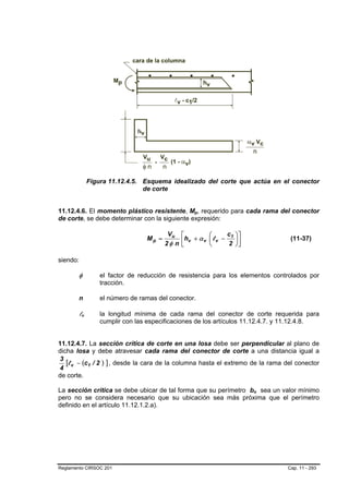 Figura 11.12.4.5. Esquema idealizado del corte que actúa en el conector
                                    de corte


11.12.4.6. El momento plástico resistente, Mp, requerido para cada rama del conector
                                                        B   B




de corte, se debe determinar con la siguiente expresión:

                                             Vu    ⎡         ⎛       c1   ⎞⎤
                                     Mp =
                                            2φ n   ⎢hv + α v ⎜ l v − 2
                                                   ⎣         ⎝
                                                                          ⎟⎥
                                                                          ⎠⎦
                                                                                        (11-37)


siendo:

        φ             el factor de reducción de resistencia para los elementos controlados por
                      tracción.

        n             el número de ramas del conector.

        lvB   B       la longitud mínima de cada rama del conector de corte requerida para
                      cumplir con las especificaciones de los artículos 11.12.4.7. y 11.12.4.8.


11.12.4.7. La sección crítica de corte en una losa debe ser perpendicular al plano de
dicha losa y debe atravesar cada rama del conector de corte a una distancia igual a
3
   [l v − (c1 / 2 ) ] , desde la cara de la columna hasta el extremo de la rama del conector
4
de corte.

La sección crítica se debe ubicar de tal forma que su perímetro bo sea un valor mínimo
                                                                               B   B




pero no se considera necesario que su ubicación sea más próxima que el perímetro
definido en el artículo 11.12.1.2.a).




Reglamento CIRSOC 201                                                                  Cap. 11 - 293
 