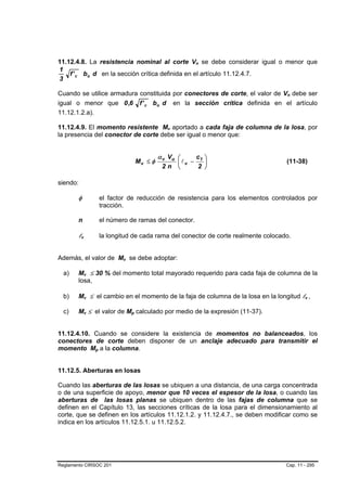 11.12.4.8. La resistencia nominal al corte Vn se debe considerar igual o menor que
                                                                              B   B




1
    f ' c bo d en la sección crítica definida en el artículo 11.12.4.7.
3

Cuando se utilice armadura constituida por conectores de corte, el valor de Vn debe ser           B   B




igual o menor que 0 ,6 f ' c bo d en la sección crítica definida en el artículo
11.12.1.2.a).

11.12.4.9. El momento resistente Mv aportado a cada faja de columna de la losa, por
                                                                      B   B




la presencia del conector de corte debe ser igual o menor que:


                                                                   α v Vu ⎛  c1 ⎞
                                                          Mv ≤ φ       ⎜lv −    ⎟                 (11-38)
                                                                    2n ⎝     2 ⎠

siendo:

        φ                         el factor de reducción de resistencia para los elementos controlados por
                                  tracción.

        n                         el número de ramas del conector.

        lvB   B                   la longitud de cada rama del conector de corte realmente colocado.


Además, el valor de Mv se debe adoptar:   B   B




  a)    Mv ≤ 30 % del momento total mayorado requerido para cada faja de columna de la
                  B   B




        losa,

  b)    Mv ≤ el cambio en el momento de la faja de columna de la losa en la longitud lv ,
                  B   B                                                                                   B   B




  c)    Mv ≤ el valor de Mp calculado por medio de la expresión (11-37).
                  B   B                           B   B




11.12.4.10. Cuando se considere la existencia de momentos no balanceados, los
conectores de corte deben disponer de un anclaje adecuado para transmitir el
momento Mp a la columna.  B   B




11.12.5. Aberturas en losas

Cuando las aberturas de las losas se ubiquen a una distancia, de una carga concentrada
o de una superficie de apoyo, menor que 10 veces el espesor de la losa, o cuando las
aberturas de las losas planas se ubiquen dentro de las fajas de columna que se
definen en el Capítulo 13, las secciones críticas de la losa para el dimensionamiento al
corte, que se definen en los artículos 11.12.1.2. y 11.12.4.7., se deben modificar como se
indica en los artículos 11.12.5.1. u 11.12.5.2.




Reglamento CIRSOC 201                                                                             Cap. 11 - 295
 