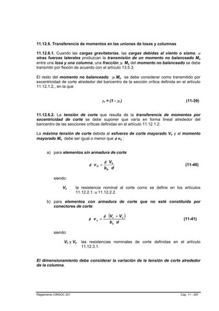 11.12.6. Transferencia de momentos en las uniones de losas y columnas

11.12.6.1. Cuando las cargas gravitatorias, las cargas debidas al viento o sismo, u
otras fuerzas laterales produzcan la transmisión de un momento no balanceado Mu                                                               B   B




entre una losa y una columna, una fracción γf Mu del momento no balanceado se debe                B       B   B   B




transmitir por flexión de acuerdo con el artículo 13.5.3.

El resto del momento no balanceado γf Mu se debe considerar como transmitido por
                                                                      B   B       B           B




excentricidad de corte alrededor del baricentro de la sección crítica definida en el artículo
11.12.1.2., en la que


                                                         γv = (1 - γf )
                                                           B   B              B       B                                          (11-39)


11.12.6.2. La tensión de corte que resulta de la transferencia de momentos por
excentricidad de corte se debe suponer que varía en forma lineal alrededor del
baricentro de las secciones críticas definidas en el artículo 11.12.1.2.

La máxima tensión de corte debida al esfuerzo de corte mayorado Vu y al momento                                       B   B




mayorado Mu debe ser igual o menor que φ vn :
              B   B                                                                       B           B




      a) para elementos sin armadura de corte

                                                               φ Vc
                                                  φ vn =                                                                         (11-40)
                                                               bo d

          siendo:

                      Vc
                       B   B               la resistencia nominal al corte como se define en los artículos
                                           11.12.2.1. u 11.12.2.2.

      b) para elementos con armadura de corte que no esté constituida por
         conectores de corte:

                                                           φ (V c + V s )
                                                  φ vn =                                                                        (11-41)
                                                                   bo d

          siendo:

                      Vc y Vs  B   B   B   B   las resistencias nominales de corte definidas en el artículo
                                               11.12.3.1.


El dimensionamiento debe considerar la variación de la tensión de corte alrededor
de la columna.




Reglamento CIRSOC 201                                                                                                         Cap. 11 - 297
 