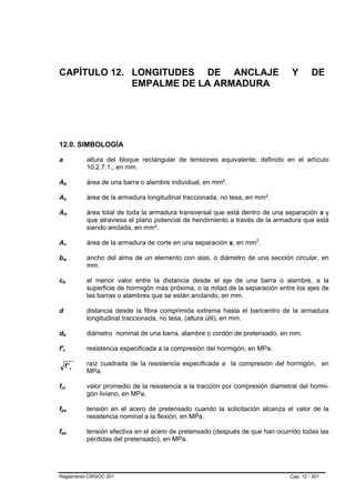 CAPÍTULO 12. LONGITUDES DE ANCLAJE                                                                                            Y       DE
             EMPALME DE LA ARMADURA




12.0. SIMBOLOGÍA

a                                                        altura del bloque rectangular de tensiones equivalente, definido en el artículo
                                                         10.2.7.1., en mm.

Ab               B                       B               área de una barra o alambre individual, en mm².

As               B                   B                   área de la armadura longitudinal traccionada, no tesa, en mm².

Atr              B                               B       área total de toda la armadura transversal que está dentro de una separación s y
                                                         que atraviesa el plano potencial de hendimiento a través de la armadura que está
                                                         siendo anclada, en mm².

Av               B                                   B   área de la armadura de corte en una separación s, en mm2.P   P




bw           B                           B               ancho del alma de un elemento con alas, o diámetro de una sección circular, en
                                                         mm.

cb   B                       B                           el menor valor entre la distancia desde el eje de una barra o alambre, a la
                                                         superficie de hormigón más próxima, o la mitad de la separación entre los ejes de
                                                         las barras o alambres que se están anclando, en mm.

d                                                        distancia desde la fibra comprimida extrema hasta el baricentro de la armadura
                                                         longitudinal traccionada, no tesa, (altura útil), en mm.

db           B                               B           diámetro nominal de una barra, alambre o cordón de pretensado, en mm.

f'c      B               B                               resistencia especificada a la compresión del hormigón, en MPa.

                     f' c                                raíz cuadrada de la resistencia especificada a la compresión del hormigón, en
                                                         MPa.

fct
 B                   B                                   valor promedio de la resistencia a la tracción por compresión diametral del hormi-
                                                         gón liviano, en MPa.

fps
 B                                                   B   tensión en el acero de pretensado cuando la solicitación alcanza el valor de la
                                                         resistencia nominal a la flexión, en MPa.

fse
 B                               B                       tensión efectiva en el acero de pretensado (después de que han ocurrido todas las
                                                         pérdidas del pretensado), en MPa.




Reglamento CIRSOC 201                                                                                                        Cap. 12 - 301
 