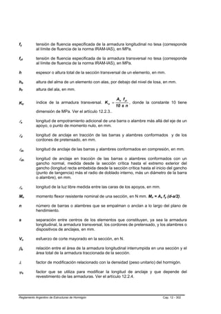fy
 B                                       B                                       tensión de fluencia especificada de la armadura longitudinal no tesa (corresponde
                                                                                 al límite de fluencia de la norma IRAM-IAS), en MPa.

fyt
 B                                                           B                   tensión de fluencia especificada de la armadura transversal no tesa (corresponde
                                                                                 al límite de fluencia de la norma IRAM-IAS), en MPa.

h                                                                                espesor o altura total de la sección transversal de un elemento, en mm.

hb           B                                   B                               altura del alma de un elemento con alas, por debajo del nivel de losa, en mm.
hf           B                       B                                           altura del ala, en mm.

                                                                                                                              Atr f yt
Ktr                                                                              índice de la armadura transversal. K tr =               , donde la constante 10 tiene
                                                                                                                              10 s n
                         B                                           B




                                                                                 dimensión de MPa. Ver el artículo 12.2.3..

la   B                       B
                                                                                 longitud de empotramiento adicional de una barra o alambre más allá del eje de un
                                                                                 apoyo, o punto de momento nulo, en mm.

ld   B                               B
                                                                                 longitud de anclaje en tracción de las barras y alambres conformados y de los
                                                                                 cordones de pretensado, en mm.

ldc  B                                                           B
                                                                                 longitud de anclaje de las barras y alambres conformados en compresión, en mm.

ldh  B                                                                       B
                                                                                 longitud de anclaje en tracción de las barras o alambres conformados con un
                                                                                 gancho normal, medida desde la sección crítica hasta el extremo exterior del
                                                                                 gancho (longitud recta embebida desde la sección crítica hasta el inicio del gancho
                                                                                 (punto de tangencia) más el radio de doblado interno, más un diámetro de la barra
                                                                                 o alambre), en mm.

ln   B                               B
                                                                                 longitud de la luz libre medida entre las caras de los apoyos, en mm.

Mn                               B                                       B       momento flexor resistente nominal de una sección, en N mm. Mn = As fy (d-a/2).
                                                                                                                                                    B   B   B   B    B   B




n                                                                                número de barras o alambres que se empalman o anclan a lo largo del plano de
                                                                                 hendimiento.

s                                                                                separación entre centros de los elementos que constituyen, ya sea la armadura
                                                                                 longitudinal, la armadura transversal, los cordones de pretensado, y los alambres o
                                                                                 dispositivos de anclajes, en mm.

Vu               B                                       B                       esfuerzo de corte mayorado en la sección, en N.

βb       B                                   B
                                                                                 relación entre el área de la armadura longitudinal interrumpida en una sección y el
                                                                                 área total de la armadura traccionada de la sección.

λ                                                                                factor de modificación relacionado con la densidad (peso unitario) del hormigón.

ψe                   B                               B
                                                                                 factor que se utiliza para modificar la longitud de anclaje y que depende del
                                                                                 revestimiento de las armaduras. Ver el artículo 12.2.4.




Reglamento Argentino de Estructuras de Hormigón                                                                                                                     Cap. 12 - 302
 