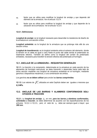 ψs
 B       B
             factor que se utiliza para modificar la longitud de anclaje y que depende del
             diámetro de la armadura. Ver el artículo 12.2.4.

ψt
 B   B
             factor que se utiliza para modificar la longitud de anclaje y que depende de la
             ubicación de la armadura. Ver el artículo 12.2.4.


12.0.1. Definiciones


Longitud de anclaje: es la longitud necesaria para desarrollar la resistencia de diseño de
la armadura en una sección crítica.

Longitud embebida: es la longitud de la armadura que se prolonga más allá de una
sección crítica.

Longitud de transferencia: es la longitud existente entre el extremo del elemento, donde
la tensión en el cable es igual a cero hasta el punto del cable donde el pretensado es
totalmente efectivo. También se define como la longitud del cordón de pretensado
embebido, necesaria para transferir la tensión efectiva del pretensado al hormigón.


12.1. ANCLAJE DE LA ARMADURA – REQUISITOS GENERALES

12.1.1. La tracción o la compresión, determinada en la armadura en cada sección de los
elementos de hormigón estructural, se debe transmitir o desarrollar hacia cada lado de
dicha sección mediante una longitud de armadura embebida en el hormigón, mediante
ganchos o dispositivos mecánicos, o una combinación de ambos.

Los ganchos no se deben utilizar para anclar las barras comprimidas.

12.1.2. Los valores de     f ' c utilizados en este Capítulo deben ser iguales o menores que
8,3 MPa.


12.2. ANCLAJE DE LAS BARRAS Y ALAMBRES CONFORMADOS SOLI-
      CITADOS A TRACCIÓN

12.2.1. La longitud de anclaje, ld , en mm, para las barras y alambres conformados,
                                    B   B




solicitados a tracción, se debe determinar de acuerdo con las especificaciones de los
artículos 12.2.2. ó 12.2.3., pero el valor de ld debe ser siempre igual o mayor que
                                                   B   B




300 mm.




Reglamento CIRSOC 201                                                           Cap. 12 - 303
 