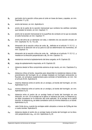 bo          perímetro de la sección crítica para el corte en losas de base y zapatas, en mm.
            Capítulos 11 y 22.

bs          ancho del tensor, en mm. Apéndice A.

bt          ancho de la parte de la sección transversal que contiene los estribos cerrados
            que resisten la torsión, en mm. Capítulo 11.

bv          ancho de la sección transversal en la superficie de contacto en la que se estudia
            el corte horizontal, en mm. Capítulo 17.

bw          ancho del alma de un elemento con alas, o diámetro de una sección circular, en
            mm. Capítulos 10, 12, 13 y 22.

b1          dimensión de la sección crítica de corte, bo , definida en el artículo 11.12.1.2., y
            medida en la dirección de la luz para la cual se determinaron los momentos, en
            mm. Capítulo 13.

b2          dimensión de la sección crítica de corte, bo , definida en el artículo 11.12.1.2., y
            medida en la dirección perpendicular a b1, en mm. Capítulo 13.

Bn          resistencia nominal al aplastamiento del área cargada, en N. Capítulo 22.

Bu          carga de aplastamiento mayorada, en N. Capítulo 22.

c           distancia desde la fibra comprimida extrema al eje neutro, en mm. Capítulos 9 y
            10.

cac         distancia crítica al borde, requerida para desarrollar la resistencia básica al des-
            prendimiento del hormigón de un anclaje instalado en hormigón endurecido no
            fisurado, sin armadura suplementaria para controlar el hendimiento, en mm. Ver
            el artículo D.8.6. Apéndice D.

ca,máx      máxima distancia entre el centro de un anclaje y el borde del hormigón, en mm.
            Apéndices A y D.

ca,mín      mínima distancia entre el centro de un anclaje y el borde del hormigón, en mm.
            Apéndices A y D.

ca1         distancia entre el centro de un anclaje hasta el borde del hormigón en una
            dirección, en mm. Si al anclaje se le aplica un esfuerzo de corte, la distancia ca1
            se debe considerar en la dirección del corte aplicado. Si al anclaje se le aplica
            tracción, la distancia ca1 se debe considerar como la mínima distancia a un borde.
            Apéndices A y D.

c'a1        valor límite de ca1 cuando los anclajes están ubicados a menos de 1,5 hef de tres
            o cuatro bordes. Apéndice D.

ca2         distancia desde el centro de un anclaje hasta el borde del hormigón en la direc-
            ción perpendicular a ca1 , en mm. Apéndices A y D.




Reglamento Argentino de Estructuras de Hormigón                             Simbología General - 4
 