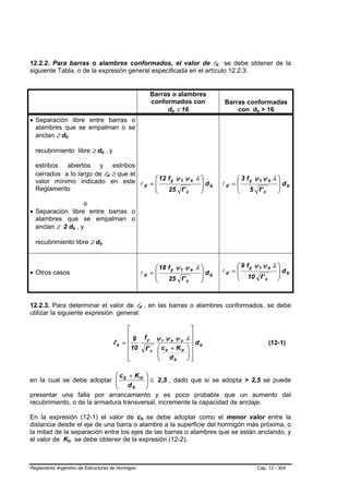12.2.2. Para barras o alambres conformados, el valor de ld se debe obtener de la                                         B   B




siguiente Tabla, o de la expresión general especificada en el artículo 12.2.3.


                                                                                                 Barras o alambres
                                                                                                 conformados con                 Barras conformadas
                                                                                                      db ≤ 16
                                                                                                         B   B                       con db > 16
                                                                                                                                              B    B




• Separación libre entre barras o
  alambres que se empalman o se
  anclan ≥ db  B       B




  recubrimiento libre ≥ db , y             B       B




  estribos abiertos y estribos
  cerrados a lo largo de ld ≥ que el
  valor mínimo indicado en este l = ⎛ 12 f y ψ t ψ e λ ⎞ d                                                                            ⎛ 3 fy ψ t ψ e λ ⎞
                                                       B   B




                                       ⎜               ⎟ b                                                                       ld = ⎜                ⎟ db
  Reglamento
                                     d ⎜               ⎟                                                                              ⎜                ⎟
                                       ⎝ 25 f ' c      ⎠                                                                              ⎝    5 f' c      ⎠
                   o
• Separación libre entre barras o
  alambres que se empalman o
  anclan ≥ 2 db , y            B   B




  recubrimiento libre ≥ db             B       B




                                                                                     ⎛ 18 f y ψ t ψ e λ ⎞                             ⎛ 9 fy ψ t ψ e λ ⎞
• Otros casos                                                                   ld = ⎜                  ⎟ db                     ld = ⎜
                                                                                                                                      ⎜ 10 f '
                                                                                                                                                       ⎟ db
                                                                                                                                                       ⎟
                                                                                     ⎜                  ⎟                             ⎝                ⎠
                                                                                     ⎝    25 f ' c      ⎠                                         c




12.2.3. Para determinar el valor de ld , en las barras o alambres conformados, se debe
                                                                            B           B




utilizar la siguiente expresión general:

                                                                     ⎡                                            ⎤
                                                                     ⎢
                                                                        9                   fy     ψt ψe ψs λ⎥
                                                               ld   =⎢                                            ⎥ db                                 (12-1)
                                                                     ⎢ 10                   f' c   ⎛ c b + K tr ⎞ ⎥
                                                                     ⎢                             ⎜
                                                                                                   ⎜ d          ⎟
                                                                                                                ⎟⎥
                                                                     ⎣                             ⎝      b     ⎠⎦

                             ⎛ c + K tr ⎞
en la cual se debe adoptar ⎜ b
                             ⎜ d        ⎟ ≤ 2 ,5 , dado que si se adopta > 2,5 se puede
                                        ⎟
                             ⎝     b    ⎠
presentar una falla por arrancamiento y es poco probable que un aumento del
recubrimiento, o de la armadura transversal, incremente la capacidad de anclaje.

En la expresión (12-1) el valor de cb se debe adoptar como el menor valor entre la
                                                                                B   B




distancia desde el eje de una barra o alambre a la superficie del hormigón más próxima, o
la mitad de la separación entre los ejes de las barras o alambres que se están anclando, y
el valor de Ktr se debe obtener de la expresión (12-2).
                   B       B




Reglamento Argentino de Estructuras de Hormigón                                                                                                   Cap. 12 - 304
 