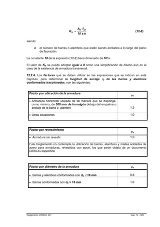 Atr f yt
                                      K tr =                                                 (12-2)
                                               10 s n

siendo:

      n   el número de barras o alambres que están siendo anclados a lo largo del plano
          de fisuración.

La constante 10 de la expresión (12-2) tiene dimensión de MPa.

El valor de Ktr se puede adoptar igual a 0 como una simplificación de diseño aún en el
               B   B




caso de la existencia de armadura transversal.

12.2.4. Los factores que se deben utilizar en las expresiones que se indican en este
Capítulo, para determinar la longitud de anclaje ld de las barras y alambres
                                                            B   B




conformados traccionados, son las siguientes:


  Factor por ubicación de la armadura
                                                                           ψt    B   B




  • Armadura horizontal ubicada de tal manera que se disponga,
    como mínimo, de 300 mm de hormigón debajo del empalme o
    anclaje de la barra o alambre                                          1,3

  • Otras situaciones                                                      1,0




  Factor por revestimiento
                                                                           ψeB           B




  • Armadura sin revestir                                                  1,0

  Este Reglamento no contempla la utilización de barras, alambres y mallas soldadas de
  acero para armaduras, revestidos con epoxi, los que serán objeto de un documento
  CIRSOC específico




  Factor por diámetro de la armadura                                       ψsB           B




  • Barras y alambres conformados con db ≤ 16 mm    B   B
                                                                           0,8

  • Barras conformadas con db > 16 mm
                              B   B
                                                                           1,0




Reglamento CIRSOC 201                                                      Cap. 12 - 305
 