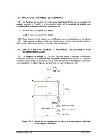 12.4. ANCLAJE DE LOS PAQUETES DE BARRAS

12.4.1. La longitud de anclaje de cada barra individual dentro de un paquete de
barras, solicitado a tracción o a compresión, debe ser la longitud de anclaje que
corresponda a una barra individual aumentada en:

    •    un 20 % para un paquete de 3 barras

    •    un 33 % para un paquete de 4 barras

12.4.2. Para determinar los factores de modificación que se especifican en el artículo
12.2., cada paquete de barras debe ser tratado como si fuera una sola barra de un
diámetro db, determinado en función del área total equivalente.
            B   B




12.5. ANCLAJE DE LAS BARRAS O ALAMBRES TRACCIONADOS CON
      GANCHOS NORMALES

12.5.1. La longitud de anclaje ldh , en mm, para las barras o alambres conformados
                                   B   B




solicitados a tracción, que terminan con un gancho normal (ver el artículo 7.1.) se debe
determinar de acuerdo con el artículo 12.5.2. y con los factores de modificación aplicables,
especificados en el artículo 12.5.3., pero el valor de ldh siempre debe ser:
                                                            B   B




                                                 ⎧ 8 db
                                                 ⎪
                                           l dh ≥ ⎨
                                                 ⎪ 150 mm
                                                 ⎩




        Figura 12.5.1. Detalle de los ganchos en las barras y alambres para efectivizar
                       el anclaje de la armadura



Reglamento CIRSOC 201                                                           Cap. 12 - 307
 