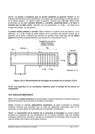 12.5.4. Las barras o alambres que se anclan mediante un gancho normal, en los
extremos discontinuos de los elementos, con valores de recubrimientos en ambos lados y
en el borde superior (o inferior) sobre el gancho, menores que 60 mm, deben estar
encerradas ya sea por estribos abiertos o cerrados, perpendiculares a la barra o
alambre que se debe anclar, ubicados con una separación s ≤ 3 db , a lo largo de la
                                                                    B   B




longitud de anclaje ldh del gancho.
                             B       B




El primer estribo abierto o cerrado, debe contener a la parte curva del gancho, a una
distancia, s ≤ 2 db desde la parte exterior de la curvatura del gancho, siendo db el
                         B       B                                                    B   B




diámetro de la barra o alambre que termina en gancho. Para este caso no se deben
aplicar los factores correspondientes a los casos b) y c) del artículo 12.5.3.




         Figura 12.5.4. Recubrimiento de hormigón de acuerdo con el artículo 12.5.4.


12.5.5. Los ganchos no se consideran efectivos para el anclaje de las barras en
compresión


12.6. ANCLAJE MECÁNICO

12.6.1. Como anclaje mecánico se puede utilizar cualquier dispositivo mecánico capaz de
transmitir la tensión de la armadura sin dañar al hormigón.

12.6.2. Cuando se adopten dispositivos mecánicos, se debe comprobar su eficacia
mediante ensayos que acrediten que se trata de elementos adecuados para el fin
propuesto, los que deben ser aprobados por la Autoridad Fiscalizadora.

12.6.3. La transmisión de la tensión de la armadura al hormigón se puede realizar
mediante la utilización de una combinación de un anclaje mecánico más una longitud
embebida adicional de armadura, ubicada en el elemento de hormigón entre el punto de
máxima tensión de la barra y el anclaje mecánico.



Reglamento Argentino de Estructuras de Hormigón                             Cap. 12 - 310
 