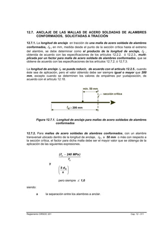 12.7. ANCLAJE DE LAS MALLAS DE ACERO SOLDADAS DE ALAMBRES
      CONFORMADOS, SOLICITADAS A TRACCIÓN

12.7.1. La longitud de anclaje en tracción de una malla de acero soldada de alambres
conformados, ld , en mm, medida desde el punto de la sección crítica hasta el extremo
                  B   B




del alambre, se debe determinar como el producto de la longitud de anclaje, ld ,          B    B




obtenida de acuerdo con las especificaciones de los artículos 12.2.2. ó 12.2.3., multi-
plicada por un factor para malla de acero soldada de alambres conformados, que se
obtiene de acuerdo con las especificaciones de los artículos 12.7.2. ó 12.7.3.

La longitud de anclaje ld se puede reducir, de acuerdo con el artículo 12.2.5., cuando
                          B   B




éste sea de aplicación, pero el valor obtenido debe ser siempre igual o mayor que 200
mm, excepto cuando se determinen los valores de empalmes por yuxtaposición, de
acuerdo con el artículo 12.18.




        Figura 12.7.1. Longitud de anclaje para mallas de acero soldadas de alambres
                      conformados


12.7.2. Para mallas de acero soldadas de alambres conformados, con un alambre
transversal ubicado dentro de la longitud de anclaje, ld , a 50 mm o más con respecto a
                                                        B    B   B   B




la sección crítica, el factor para dicha malla debe ser el mayor valor que se obtenga de la
aplicación de las siguientes expresiones.


                          ( f y − 240 MPa )
                                   fy
                      y
                          ⎛ 5 db   ⎞
                          ⎜        ⎟
                          ⎜ s      ⎟
                          ⎝        ⎠

                          pero siempre ≤ 1,0

siendo:

        s       la separación entre los alambres a anclar.




Reglamento CIRSOC 201                                                          Cap. 12 - 311
 
