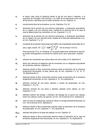cb        el menor valor entre la distancia desde el eje de una barra o alambre, a la
          superficie de hormigón más próxima, o la mitad de la separación entre los ejes
          de las barras o alambres que se están anclando, en mm. Capítulo 12.

cc        recubrimiento libre de la armadura, en mm. Capítulos 10 y 18.

c1        dimensión de la sección de una columna rectangular, o rectangular equivalente,
          de un capitel o de una ménsula corta, medida en la dirección de la luz para la
          cual se determinaron los momentos, en mm. Capítulos 11 y 13.

c2        dimensión de la sección de una columna rectangular, o rectangular equivalente,
          de un capitel o de una ménsula corta, medida en la dirección perpendicular a c1 ,
          en mm. Capítulos 11 y 13.

C         constante de la sección transversal para definir las propiedades torsionales de lo-
                                     ⎛         x ⎞ x3 y
          sas y vigas, siendo C = ∑ ⎜ 1 − 0 ,63 ⎟
                                     ⎜                    . Ver el artículo 13.6.4.2.
                                     ⎝         y⎟ 3
                                                 ⎠
          Para secciones T o L, la constante C se puede determinar dividiendo la sección
          en partes rectangulares y sumando los valores de C para cada parte. Capítulo
          13.

C         esfuerzo de compresión que actúa sobre una zona nodal, en N. Apéndice A.

Cm        factor que relaciona el diagrama real de momentos con un diagrama equivalente
          de momentos uniforme. Capítulo 10.

d         distancia desde la fibra comprimida extrema hasta el baricentro de la armadura
          longitudinal traccionada, no tesa, (altura útil), en mm. Capítulos 7 a 12, 14, 17,
          18, Apéndices B y C.

d’        distancia desde la fibra comprimida extrema hasta el baricentro de la armadura
          longitudinal comprimida, en mm. Capítulos 9, 10, 18 y Apéndice B.

db        diámetro nominal de una barra, alambre o cordón de pretensado, en mm.
          Capítulos 7, 12 y 18.

dbe       diámetro nominal de una barra o alambre utilizado como estribo, en mm.
          Capítulos 7 y 12.

do        diámetro exterior del anclaje, o diámetro del vástago de un perno con cabeza,
          bulón con cabeza o bulón con gancho, en mm. Ver el artículo D.8.4. Apéndice D.

d'o       valor con que se sustituye do cuando se utiliza un anclaje sobredimensionado, en
          mm. Ver el artículo D.8.4. Apéndice D.

dp        distancia desde la fibra comprimida extrema hasta el baricentro de la armadura
          de pretensado, en mm. Capítulos 11, 18 y Apéndice B.

dpilote   diámetro del pilote en la base del cabezal, en mm. Capítulo 15.

dt        distancia desde la fibra comprimida extrema hasta el baricentro de la capa de
          armadura longitudinal más traccionada, en mm. Capítulos 9, 10 y Apéndice B.


Reglamento CIRSOC 201                                                       Simbología General - 5
 