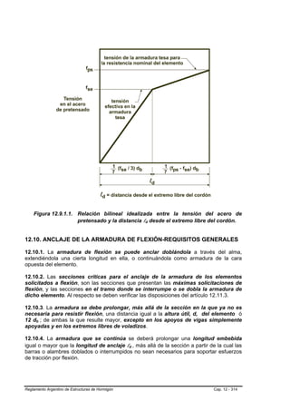 Figura 12.9.1.1. Relación bilineal idealizada entre la tensión del acero de
                     pretensado y la distancia ld desde el extremo libre del cordón.
                                                          B   B




12.10. ANCLAJE DE LA ARMADURA DE FLEXIÓN-REQUISITOS GENERALES

12.10.1. La armadura de flexión se puede anclar doblándola a través del alma,
extendiéndola una cierta longitud en ella, o continuándola como armadura de la cara
opuesta del elemento.

12.10.2. Las secciones críticas para el anclaje de la armadura de los elementos
solicitados a flexión, son las secciones que presentan las máximas solicitaciones de
flexión, y las secciones en el tramo donde se interrumpe o se dobla la armadura de
dicho elemento. Al respecto se deben verificar las disposiciones del artículo 12.11.3.

12.10.3. La armadura se debe prolongar, más allá de la sección en la que ya no es
necesaria para resistir flexión, una distancia igual a la altura útil, d, del elemento ó
12 db ; de ambas la que resulte mayor, excepto en los apoyos de vigas simplemente
      B   B




apoyadas y en los extremos libres de voladizos.

12.10.4. La armadura que se continúa se deberá prolongar una longitud embebida
igual o mayor que la longitud de anclaje ld , más allá de la sección a partir de la cual las
                                                  B   B




barras o alambres doblados o interrumpidos no sean necesarios para soportar esfuerzos
de tracción por flexión.




Reglamento Argentino de Estructuras de Hormigón                                 Cap. 12 - 314
 