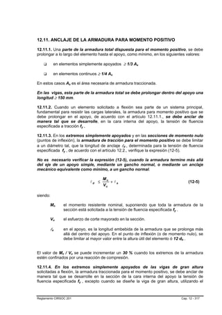 12.11. ANCLAJE DE LA ARMADURA PARA MOMENTO POSITIVO

12.11.1. Una parte de la armadura total dispuesta para el momento positivo, se debe
prolongar a lo largo del elemento hasta el apoyo, como mínimo, en los siguientes valores:

          en elementos simplemente apoyados ≥ 1/3 As   B   B   B




          en elementos continuos ≥ 1/4 As

En estos casos As es el área necesaria de armadura traccionada.

En las vigas, esta parte de la armadura total se debe prolongar dentro del apoyo una
longitud ≥ 150 mm.

12.11.2. Cuando un elemento solicitado a flexión sea parte de un sistema principal,
fundamental para resistir las cargas laterales, la armadura para momento positivo que se
debe prolongar en el apoyo, de acuerdo con el artículo 12.11.1., se debe anclar de
manera tal que se desarrolle, en la cara interna del apoyo, la tensión de fluencia
especificada a tracción fy ,

12.11.3. En los extremos simplemente apoyados y en las secciones de momento nulo
(puntos de inflexión), la armadura de tracción para el momento positivo se debe limitar
a un diámetro tal, que la longitud de anclaje ld , determinada para la tensión de fluencia
especificada fy , de acuerdo con el artículo 12.2., verifique la expresión (12-5).

No es necesario verificar la expresión (12-5), cuando la armadura termine más allá
del eje de un apoyo simple, mediante un gancho normal, o mediante un anclaje
mecánico equivalente como mínimo, a un gancho normal.

                                     Mn
                              ld ≤      + la                                       (12-5)
                                     Vu

siendo:

        Mn      el momento resistente nominal, suponiendo que toda la armadura de la
                sección está solicitada a la tensión de fluencia especificada fy .

        Vu      el esfuerzo de corte mayorado en la sección.

        la      en el apoyo, es la longitud embebida de la armadura que se prolonga más
                allá del centro del apoyo. En el punto de inflexión (o de momento nulo), se
                debe limitar al mayor valor entre la altura útil del elemento ó 12 db .


El valor de Mn / Vu se puede incrementar un 30 % cuando los extremos de la armadura
estén confinados por una reacción de compresión.

12.11.4. En los extremos simplemente apoyados de las vigas de gran altura
solicitadas a flexión, la armadura traccionada para el momento positivo, se debe anclar de
manera tal que se desarrolle en la sección de la cara interna del apoyo la tensión de
fluencia especificada fy , excepto cuando se diseñe la viga de gran altura, utilizando el



Reglamento CIRSOC 201                                                          Cap. 12 - 317
 