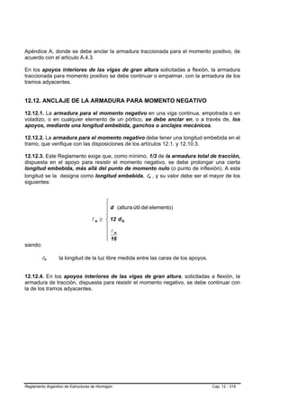 Apéndice A, donde se debe anclar la armadura traccionada para el momento positivo, de
acuerdo con el artículo A.4.3.

En los apoyos interiores de las vigas de gran altura solicitadas a flexión, la armadura
traccionada para momento positivo se debe continuar o empalmar, con la armadura de los
tramos adyacentes.


12.12. ANCLAJE DE LA ARMADURA PARA MOMENTO NEGATIVO

12.12.1. La armadura para el momento negativo en una viga continua, empotrada o en
voladizo, o en cualquier elemento de un pórtico, se debe anclar en, o a través de, los
apoyos, mediante una longitud embebida, ganchos o anclajes mecánicos.

12.12.2. La armadura para el momento negativo debe tener una longitud embebida en el
tramo, que verifique con las disposiciones de los artículos 12.1. y 12.10.3.

12.12.3. Este Reglamento exige que, como mínimo, 1/3 de la armadura total de tracción,
dispuesta en el apoyo para resistir el momento negativo, se debe prolongar una cierta
longitud embebida, más allá del punto de momento nulo (o punto de inflexión). A esta
longitud se la designa como longitud embebida, le , y su valor debe ser el mayor de los
siguientes:


                                          ⎧
                                          ⎪ d (altura útil del elemento)
                                          ⎪
                                          ⎪
                                    l e ≥ ⎨ 12 d b
                                          ⎪
                                          ⎪ ln
                                          ⎪
                                          ⎩ 16
siendo:

         ln       la longitud de la luz libre medida entre las caras de los apoyos.


12.12.4. En los apoyos interiores de las vigas de gran altura, solicitadas a flexión, la
armadura de tracción, dispuesta para resistir el momento negativo, se debe continuar con
la de los tramos adyacentes.




Reglamento Argentino de Estructuras de Hormigón                                       Cap. 12 - 318
 