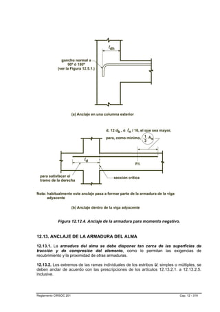 Figura 12.12.4. Anclaje de la armadura para momento negativo.


12.13. ANCLAJE DE LA ARMADURA DEL ALMA

12.13.1. La armadura del alma se debe disponer tan cerca de las superficies de
tracción y de compresión del elemento, como lo permitan las exigencias de
recubrimiento y la proximidad de otras armaduras.

12.13.2. Los extremos de las ramas individuales de los estribos U, simples o múltiples, se
deben anclar de acuerdo con las prescripciones de los artículos 12.13.2.1. a 12.13.2.5.
inclusive.




Reglamento CIRSOC 201                                                         Cap. 12 - 319
 